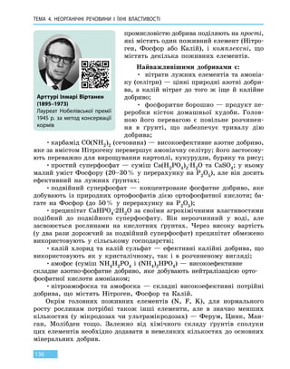 ТЕМА 4. НЕОРГАНІЧНІ РЕЧОВИНИ
І
ЇХНІ ВЛАСТИВОСТІ
136
промисловістю добрива поділяють на прості,
які містять один поживний елемент (Нітро-
ген, Фосфор або Калій), і  комплексні, що
містять декілька поживних елементів.
Найважливішими добривами є:
•	 нітрати лужних елементів та амоніа-
ку (селітри) — цінні природні азотні добри-
ва, а калій нітрат до того ж іще й калійне
добриво;
•	 фосфоритне борошно — продукт пе-
реробки кісток домашньої худоби. Голов-
ною його перевагою є повільне розчинен-
ня в ґрунті, що забезпечує тривалу дію
добрива;
•	карбамід CO(NH2)2 (сечовина) — високоефективне азотне добриво,
яке за вмістом Нітрогену перевершує амоніачну селітру; його застосову-
ють переважно для вирощування картоплі, кукурудзи, буряку та рису;
•	простий суперфосфат — суміш Ca(H2PO4)2∙H2O  та  CaSО4; у ньому
малий уміст Фосфору (20–30 % у перерахунку на Р2О5), але він досить
ефективний на лужних ґрунтах;
•	подвійний суперфосфат — концентроване фосфатне добриво, яке
добувають із природних ортофосфатів дією ортофосфатної кислоти; ба-
гате на Фосфор (до 50 % у перерахунку на Р2О5);
•	преципітат CaHPO4·2H2O за своїми агрохімічними властивостями
подібний до  подвійного суперфосфату. Він нерозчинний у воді, але
засвоюється рослинами на кислотних ґрунтах. Через високу вартість
(у  два рази дорожчий за подвійний суперфосфат) преципітат обмежено
використовують у сільському господарстві;
•	калій хлорид та калій сульфат — ефективні калійні добрива, що
використовують як у кристалічному, так і в розчиненому вигляді;
•	амофос (суміш NH4H2PO4 і (NH4)2HPO4)  — високоефективне
складне азотно-фосфатне добриво, яке добувають нейтралізацією орто-
фосфатної кислоти амоніаком;
•	нітроамофоска та амофоска — складні високоефективні потрійні
добрива, що містять Нітроген, Фосфор та Калій.
Окрім головних поживних елементів (N, F, K), для нормального
росту рослинам потрібні також інші елементи, але в значно менших
кількостях (у мікродозах чи ультрамікродозах) — Ферум, Цинк, Ман-
ган, Молібден тощо. Залежно від хімічного складу ґрунтів сполуки
цих елементів необхідно додавати в невеликих кількостях до основних
мінеральних добрив.
Арттурі Ілмарі Віртанен
(1895–1973)
Лауреат Нобелівської премії
1945 р. за метод консервації
кормів
 