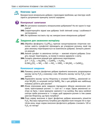 ТЕМА 4. НЕОРГАНІЧНІ РЕЧОВИНИ
І
ЇХНІ ВЛАСТИВОСТІ
138
Ключова ідея
Використання мінеральних добрив є прикладом проблеми, що ілюструє необ-
хідність дотримання принципу золотої середини.
Контрольні запитання
389.	Які речовини називають мінеральними добривами? На які групи їх поді-
ляють?
390.	Схарактеризуйте відомі вам добрива: їхній хімічний склад і особливості
застосування.
391.	Які проблеми постають під час використання мінеральних добрив?
Завдання для засвоєння матеріалу
392.	Обробка фосфориту Ca3(PO4)2 гарячою концентрованою нітратною кис-
лотою замість сульфатної призводить до утворення розчину, який під
дією амоніаку перетворюється на комплексне добриво. Запишіть рівнян-
ня реакцій.
393.	Амоній сульфат та амоніачна селітра — важливі нітратні добрива. Скла-
діть ланцюг перетворень, за якими їх можна одержати з азоту.
394.	Складіть рівняння реакцій для здійснення перетворень:
	 а)	P → P2O5 → Na2HPO4 → CaHPO4 → H3PO4;
	 б)	(NH4)2CO3 → NH3 → NO → NO2 → HNO3 → NH4NO3 → Ca(NO3)2.
Комплексні завдання
395.	Поживну цінність фосфатних добрив прийнято визначати, розраховуючи
масову частку P2O5 у кожному з них. Обчисліть масову частку P2O5 у пре-
ципітаті.
396.	Порівняйте масову частку Нітрогену в сечовині CO(NH2)2, амоніачній се-
літрі NH4NO3 та натрієвій селітрі NaNO3. Яке з цих добрив має найбільшу
поживну цінність для рослин?
397.	Юним агрономам дали завдання підгодувати яблуню амоніачною селі-
трою, приготувавши розчин: 1 г солі на 1 л води. Однак амоніачної се-
літри не було, і вони вирішили замінити її на калійну. Яку масу калійної
селітри треба розчинити в 1 л води, щоб одержати розчин із тим самим
умістом Нітрогену, що було потрібно?
398.	Річну норму внесення в ґрунт фосфатних добрив визначають кількістю
P2O5. Яка маса преципітату потрібна для обробки поля площею 50 га про-
тягом року, якщо норма внесення фосфатного добрива становить 120 кг
P2O5 на гектар?
 