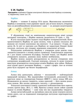 139
§ 28. Карбон
Пригадайте: особливості будови електронної оболонки атомів
К
арбону в основному
та збудженому станах (за § 4).
К
арбон
Карбон — елемент 2 періоду IVA групи. Максимальна валентність
Карбону в основному стані дорівнює трьом: два зв’язки можуть утворюва-
тися за рекомбінаційним механізмом і один — за донорно-акцепторним:
6C 2 ↑↓ ↑ ↑
s p
1s22s22
 
p2
У збудженому стані на зовнішньому енергетичному рівні чотири
неспарені електрони, і Карбон виявляє валентність IV (див. с. 15).
В усіх сполуках (крім чадного газу) Карбон чотиривалентний. Елек-
тронегативність Карбону не дуже велика, тому в різних сполуках він
виявляє всі ступені окиснення: від нижчого –4 до вищого +4 (див. До-
даток 2). Із цієї ж причини для Карбону не характерні бінарні йонні
сполуки, оскільки він утворює переважно ковалентні зв’язки.
Унікальною особливістю Карбону є утворення дуже довгих гомо-
ланцюгів (ланцюгів з атомів одного елемента). Гомоланцюги характер-
ні і  для інших елементів (Сульфур, Силіцій тощо), але Карбон може
утворювати ланцюги, довжина яких майже необмежена.
Карбон можна назвати рекордсменом за числом утворених ним
алотропних модифікацій. Сьогодні невідомо, скільки їх може існувати
внаслідок різноманіття сполучення атомів Карбону між собою. Найдав-
ніші відомі прості речовини Карбону — алмаз і графіт. Але за останні
роки було відкрито ще багато модифікацій.
Алмаз
Алмаз (від давньогрец. adamas — незламний) — найтвердіший
природний матеріал. Він надзвичайно тугоплавкий, розплавити його
вдається лише за температури близько 4000 °С і тиску понад 100 атм.
Незважаючи на високу твердість, алмаз крихкий — його можна розко-
лоти ножем. Він погано проводить теплоту, є діелектриком.
Унікальні властивості алмазу зумовлені особливостями його криста-
лічних ґраток (мал. 28.1, с. 140). Кристал алмазу являє собою єдиний
каркас із атомів Карбону — саме тому він має надзвичайну твердість.
Алмаз метастабільний: за звичайних умов він може існувати нескін-
ченно довго, але за підвищеної температури поступово перетворюється
на графіт.
 