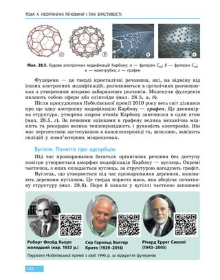 ТЕМА 4. НЕОРГАНІЧНІ РЕЧОВИНИ
І
ЇХНІ ВЛАСТИВОСТІ
142
Фулерени — це тверді кристалічні речовини, які, на відміну від
інших алотропних модифікацій, розчиняються в органічних розчинни-
ках з утворенням яскраво забарвлених розчинів. Молекули фулеренів
являють собою сфери або еліпсоїди (мал. 28.5, а, б).
Після присудження Нобелівської премії 2010 року весь світ дізнався
про ще одну алотропну модифікацію Карбону — графен. Це двовимір-
на структура, утворена шаром атомів Карбону завтовшки в один атом
(мал.  28.5,  г). За певними оцінками в графену велика механічна міц-
ність та рекордно велика теплопровідність і рухомість електронів. Він
має перспективи застосування в наноелектроніці та, можливо, замінить
силіцій у комп’ютерних мікросхемах.
Вугілля. Поняття про адсорбцію
Під час прожарювання багатьох органічних речовин без доступу
повітря утворюється аморфна модифікація Карбону — вуглець. Окремі
часточки, з яких складається вуглець, за структурою нагадують графіт.
Вуглець, що утворюється під час прожарювання деревини, назива-
ють деревним вугіллям. Це тверда пориста маса, яка зберігає початко-
ву структуру (мал. 28.6). Пори й канали у вугіллі частково заповнені
Мал. 28.5. Будова алотропних модифікацій Карбону: а — фулерен C60; б — фулерен C70;
в — нанотрубка; г — графен
Лауреати Нобелівської премії з хімії 1996 р. за відкриття фулеренів
Роберт Флойд Кьорл
молодший (нар. 1933 р.)
Сер Гарольд Волтер
Крото (1939–2016)
Річард Еррет Смоллі
(1943–2005)
а б в г
 