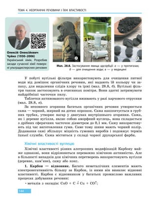 ТЕМА 4. НЕОРГАНІЧНІ РЕЧОВИНИ
І
ЇХНІ ВЛАСТИВОСТІ
144
У побуті вугільні фільтри використовують для очищення питної
води від домішок органічних речовин, які надають їй кольору чи за-
паху, для видалення слідів хлору та іржі (мал. 28.8, б). Вугільні філь-
три також застосовують в очисниках повітря. Вони здатні затримувати
найдрібніші часточки пилу.
Таблетки активованого вугілля вживають у разі харчового отруєння
(мал. 28.8, в).
За неповного згоряння багатьох органічних речовин утворюється
сажа — чорний, жирний на дотик порошок. Сажа накопичується в груб-
них трубах, утворює нагар у двигунах внутрішнього згоряння. Сажа,
як і деревне вугілля, являє собою аморфний вуглець, вона складається
з дрібних сферичних часточок діаметром до 0,1 мм. Сажу використову-
ють під час виготовлення гуми. Саме тому шини мають чорний колір.
Додавання сажі збільшує міцність гумових виробів і подовжує термін
їхньої служби. Сажа міститься у складі чорної друкарської фарби.
Хімічні властивості вуглецю
Хімічні властивості різних алотропних модифікацій Карбону май-
же однакові, вони відрізняються переважно хімічною активністю. Але
в більшості випадків для хімічних перетворень використовують вугілля
(деревне, кам’яне), сажу або кокс.
1.	 Карбон — відновник. Багато неметалічних елементів мають
електронегативність більшу за Карбон, із ними він виявляє відновні
властивості. Карбон є відновником у багатьох промислово важливих
процесах добування речовин:
•	металів з оксидів: CuO  +  C  =
t
  Cu  +  CO↑;
Олексій Олексійович
Чуйко (1930–2006)
Український хімік. Розробив
засади сучасної хімії поверх-
ні ультрадисперсних речовин
Мал. 28.8. Застосування явища адсорбції: а — у протигазах;
б  — для очищення води; в — у медицині
а б в
 
