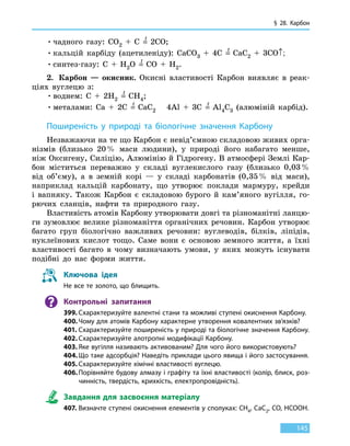 § 28.
К
арбон
145
•	чадного газу: CO2  +  C  =
t
  2CO;
•	кальцій карбіду (ацетиленіду): CaCO3  +  4C  =
t
  CaC2  +  3CO↑;
•	синтез-газу: C  +  H2O  =
t
  CO  +  H2.
2.	 Карбон — окисник. Окисні властивості Карбон виявляє в реак-
ціях вуглецю з:
•	воднем: C  +  2H2  =
t
  CH4;
•	металами: Ca  +  2C  =
t
  CaC2	 4Al  +  3C  =
t
  Al4C3 (алюміній карбід).
Поширеність у природі та біологічне значення Карбону
Незважаючи на те що Карбон є невід’ємною складовою живих орга­
нізмів (близько 20 % маси людини), у природі його набагато менше,
ніж Оксигену, Силіцію, Алюмінію й Гідрогену. В атмосфері Землі Кар-
бон міститься переважно у складі вуглекислого газу (близько 0,03 %
від об’єму), а в земній корі — у складі карбонатів (0,35 % від маси),
наприклад кальцій карбонату, що утворює поклади мармуру, крейди
і вапняку. Також Карбон є складовою бурого й кам’яного вугілля, го-
рючих сланців, нафти та природного газу.
Властивість атомів Карбону утворювати довгі та різноманітні ланцю-
ги зумовлює велике різноманіття органічних речовин. Карбон утворює
багато груп біологічно важливих речовин: вуглеводів, білків, ліпідів,
нуклеїнових кислот тощо. Саме вони є основою земного життя, а їхні
властивості багато в чому визначають умови, у яких можуть існувати
подібні до нас форми життя.
Ключова ідея
Не все те золото, що блищить.
Контрольні запитання
399.	Схарактеризуйте валентні стани та можливі ступені окиснення Карбону.
400.	Чому для атомів Карбону характерне утворення ковалентних зв’язків?
401.	Схарактеризуйте поширеність у природі та біологічне значення Карбону.
402.	Схарактеризуйте алотропні модифікації Карбону.
403.	Яке вугілля називають активованим? Для чого його використовують?
404.	Що таке адсорбція? Наведіть приклади цього явища і його застосування.
405.	Схарактеризуйте хімічні властивості вуглецю.
406.	Порівняйте будову алмазу і графіту та їхні властивості (колір, блиск, роз-
чинність, твердість, крихкість, електропровідність).
Завдання для засвоєння матеріалу
407.	Визначте ступені окиснення елементів у сполуках: CH4, CaC2, CO, HCOOH.
 