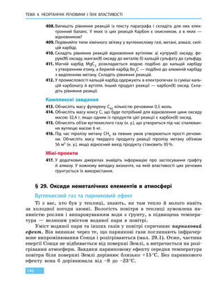 ТЕМА 4. НЕОРГАНІЧНІ РЕЧОВИНИ
І
ЇХНІ ВЛАСТИВОСТІ
146
408.	Випишіть рівняння реакцій із тексту параграфа і складіть для них елек-
тронний баланс. У яких із цих реакцій Карбон є окисником, а в яких —
відновником?
409.	Порівняйте типи хімічного зв’язку у вуглекислому газі, метані, алмазі, силі-
цій карбіді.
410.	Складіть рівняння реакцій відновлення вугіллям: а) купрум(I) оксиду, фе-
рум(III) оксиду, манган(ІІ) оксиду до металів; б) кальцій сульфату до сульфіду.
411.	Магній карбід MgC2 розкладається водою подібно до кальцій карбіду
з утворенням етину, а берилій карбід Be2C — подібно до алюміній карбіду
з виділенням метану. Складіть рівняння реакцій.
412.	У промисловості кальцій карбід одержують в електропечах із суміші каль-
цій карбонату й вугілля. Інший продукт реакції — карбон(ІІ) оксид. Скла-
діть рівняння реакції.
Комплексні завдання
413.	Обчисліть масу фулерену С60 кількістю речовини 0,5 моль.
414.	Обчисліть масу коксу C, що буде потрібний для відновлення цинк оксиду
масою 32,4 г, якщо одним із продуктів цієї реакції є карбон(ІІ) оксид.
415.	Обчисліть об’єм вуглекислого газу (н. у.), що утвориться під час спалюван-
ня вуглецю масою 6 кг.
416.	Під час піролізу метану CH4 за певних умов утворюються прості речови-
ни. Обчисліть масу твердого продукту реакції піролізу метану об’ємом
56 м3 (н. у.), якщо відносний вихід продукту становить 95 %.
Міні-проекти
417.	 У додаткових джерелах знайдіть інформацію про застосування графіту
й алмазу. У кожному випадку визначте, на якій властивості цих речовин
ґрунтується їх використання.
§ 29. Оксиди неметалічних елементів в атмосфері
Вуглекислий газ та парниковий ефект
Ті з вас, хто був у теплиці, знають, як там тепло й волого навіть
за  холодної погоди ззовні. Вологість повітря в теплиці зумовлена на-
явністю рослин і випаровуванням води з ґрунту, а підвищена темпера-
тура  — великим умістом водяної пари в повітрі.
Уміст водяної пари та інших газів у повітрі спричиняє парниковий
ефект. Він виникає через те, що парникові гази поглинають інфрачер-
воне випромінювання Сонця і розігріваються (мал. 29.1). Отже, частина
енергії Сонця не відбивається від поверхні Землі, а витрачається на розі-
грівання атмосфери. Завдяки парниковому ефекту середня температура
повітря біля поверхні Землі дорівнює близько +15 °С. Без парникового
ефекту вона б дорівнювала від –8 до –23 °С.
 