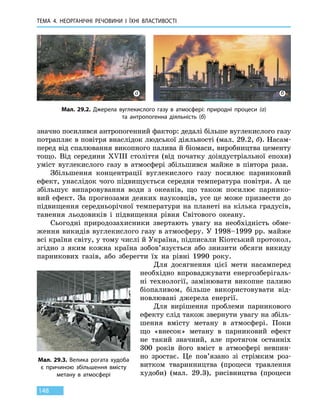 ТЕМА 4. НЕОРГАНІЧНІ РЕЧОВИНИ
І
ЇХНІ ВЛАСТИВОСТІ
148
значно посилився антропогенний фактор: дедалі більше вуглекислого газу
потрапляє в повітря внаслідок людської діяльності (мал. 29.2, б). Насам-
перед від спалювання викопного палива й біомаси, виробництва цементу
тощо. Від середини XVIII століття (від початку доіндустріальної епохи)
уміст вуглекислого газу в атмосфері збільшився майже в півтора раза.
Збільшення концентрації вуглекислого газу посилює парниковий
ефект, унаслідок чого підвищується середня температура повітря. А це
збільшує випаровування води з океанів, що також посилює парнико-
вий ефект. За прогнозами деяких науковців, усе це може призвести до
підвищення середньорічної температури на планеті на кілька градусів,
танення льодовиків і підвищення рівня Світового океану.
Сьогодні природозахисники звертають увагу на необхідність обме-
ження викидів вуглекислого газу в атмосферу. У 1998–1999 рр. майже
всі країни світу, у тому числі й Україна, підписали Кіотський протокол,
згідно з яким кожна країна зобов’язується або знизити обсяги викиду
парникових газів, або зберегти їх на рівні 1990  року.
Для досягнення цієї мети насамперед
необхідно впроваджувати енергозберігаль-
ні технології, замінювати викопне паливо
біопаливом, більше використовувати від-
новлювані джерела енергії.
Для вирішення проблеми парникового
ефекту слід також звернути увагу на збіль-
шення вмісту метану в атмосфері. Поки
що «внесок» метану в парниковий ефект
не такий значний, але протягом останніх
300  років його вміст в атмосфері невпин-
но зростає. Це пов’язано зі стрімким роз-
витком тваринництва (процеси травлення
худоби) (мал. 29.3), рисівництва (процеси
Мал. 29.2. Джерела вуглекислого газу в атмосфері: природні процеси (а)
та антропогенна діяльність (б)
а б
Мал. 29.3. Велика рогата худоба
є причиною збільшення вмісту
метану в атмосфері
 