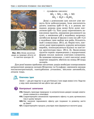ТЕМА 4. НЕОРГАНІЧНІ РЕЧОВИНИ
І
ЇХНІ ВЛАСТИВОСТІ
150
•	 сульфатна кислота:
SO2  +  NO2  =  SO3  +  NO
SO3 + H2O  = H2SO4
Дощі з домішками цих кислот уже мо-
жуть бути небезпечними, їхня кислотність
досить помітна (pH ≈ 3–4), а в деяких ви-
падках дощова вода може бути дуже кис-
лотною (pH ≈ 1). Такі дощі спричиняють за-
кислення ґрунтів, знищення рослинності на
суші, а зниження pH у водоймах загрожує
загибеллю флори й фауни в них (за pH = 4,5
у водоймах гине майже вся риба, більшість
жаб і комах) (мал. 29.5, а). Окрім того, кис-
лотні дощі прискорюють корозію металевих
виробів, пошкоджуються будівлі та пам’ят-
ки архітектури (мал. 29.5, б). Закислення
ґрунтів сприяє переведенню у водорозчинні
форми сполук важких хімічних елементів.
За певними оцінками, у світі кислотні дощі
щорічно завдають збитків на понад 30 млрд
доларів.
Для розв’язання проблеми кислотних дощів необхідно контролювати
антропогенні джерела оксидів Нітрогену та Сульфуру: зменшити викиди
теплоелектростанцій, газотурбінних установок, вихлопи автомобілів,
літаків тощо.
Ключова ідея
Земля — дім для людства та ще для близько 2 млн видів живих істот. Людство
у міру своїх можливостей має дбати про цей дім.
Контрольні запитання
418.	Наведіть приклади природних та антропогенних джерел оксидів немета-
лічних елементів в атмосфері.
419.	Схарактеризуйте виникнення парникового ефекту та роль вуглекислого
газу в цьому процесі.
420.	Яке значення парникового ефекту для існування та розвитку життя
на Землі?
421.	Схарактеризуйте процеси, унаслідок яких формуються кислотні дощі.
Мал. 29.5. Вплив кислотних
дощів на природні об’єкти (а)
та пам’ятки культури (б)
а
б
 