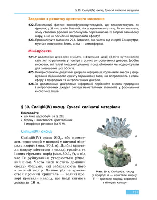 § 30. Силіцій(IV) оксид. Сучасні силікатні матеріали
151
Завдання з розвитку критичного мислення
422.	Парниковий фактор хлорофлуоровуглеводнів, що використовують як
фреони, у 23 тис. разів більший, ніж у вуглекислого газу. Як ви вважаєте,
чому стосовно фреонів наголошують переважно на їх загрозі озоновому
шару, а не на посиленні парникового ефекту?
423.	Проаналізуйте малюнок 29.1. Визначте, яка частка від енергії Сонця утри-
мується поверхнею Землі, а яка — атмосферою.
Міні-проекти
424.	У додаткових джерелах знайдіть інформацію щодо обсягів вуглекислого
газу, які потрапляють у повітря з різних антропогенних джерел. Зробіть
висновок, які галузі людської діяльності слід обмежити чи модернізувати
для зменшення цих обсягів.
425.	Використовуючи додаткові джерела інформації, порівняйте внесок у фор-
мування парникового ефекту парникових газів, які потрапляють в атмо­
сферу з природних та антропогенних джерел.
426.	За додатковими джерелами інформації порівняйте внесок природних
і антропогенних джерел оксидів неметалічних елементів у формування
кислотних дощів.
§ 30. Силіцій(IV) оксид. Сучасні силікатні матеріали
Пригадайте:
•	 що таке адсорбція (за § 28);
•	будову і властивості кристалічних
і аморфних речовин (за § 9).
Силіцій(IV) оксид
Силіцій(IV) оксид SiO2, або кремне-
зем, поширений у природі у вигляді міне-
ралу кварцу (мал. 30.1, а). Дрібні криста-
ли кварцу містяться у складі гранітів та
інших гірських порід (мал. 30.1, б), а під
час їх руйнування утворюється річко-
вий пісок. Часто пісок містить домішки
сполук Феруму, які забарвлюють його
в  жовтий колір. Значно рідше трапля-
ється гірський кришталь — великі про-
зорі кристали кварцу, що іноді сягають
довжини 10 м.
а
б
Мал. 30.1. Силіцій(IV) оксид
у  природі: а  — кристали кварцу;
б — кристали кварцу, вкраплені
в  мінерал кальцит
 
