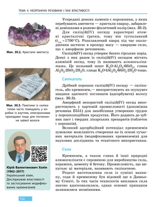 ТЕМА 4. НЕОРГАНІЧНІ РЕЧОВИНИ
І
ЇХНІ ВЛАСТИВОСТІ
152
Усередині деяких каменів є порожнини, у яких
перебувають аметисти — кристали кварцу, забарвле-
ні домішками в рожево-фіолетовий колір (мал. 30.2).
Для силіцій(IV) оксиду характерні атом-
ні кристалічні ґратки, тому він тугоплавкий
(tпл. ≈ 1700 °С). Розплавлений кварц під час охоло-
дження застигає в прозору масу — кварцове скло,
що є аморфною речовиною.
Силіцій(IV) оксид утворює багато гірських порід.
Деякі з них разом із силіцій(IV) оксидом містять
алюміній оксид, тому їх називають алюмосиліка-
тами. Це польовий шпат K2O·Аl2O3·6SiO2, глина
Аl2O3·2SiO2·2H2O, слюда K2O·3Аl2O3·6SiO2·2H2O тощо.
Силікагель
Дрібний порошок силіцій(IV) оксиду — силіка­
гель, або кремнезем,— використовують як осушувач
завдяки здатності поглинати (адсорбувати) вологу
(мал.  30.3).
Аморфний непористий силіцій(IV) оксид вико-
ристовують у харчовій промисловості (допоміжна
речовина Е551) для запобігання утворенню грудок
у порошкоподібних продуктах. Його додають до зуб-
них паст і твердих лікарських препаратів (таблеток
і порошків).
Великий адсорбційний потенціал кремнеземів
зумовлює можливість створення на їх основі сучас-
них матеріалів (модифікованих кремнеземів) для
наукових досліджень та технічного використання.
Скло
Кремнезем, а також глина й інші природні
алюмосилікати є сировиною для виробництва скла,
кераміки, цементу й бетону. Промисловість, що ви-
пускає ці матеріали, називають силікатною.
Рецепт виготовлення скла із суміші вапня-
ку, соди й кремнезему був відомий ще в Давньо-
му Єгипті. Із тих часів технологія виплавки скла
значно вдосконалилася, однак основні принципи
залишилися незмінними.
Юрій Валентинович Холін
(1962–2017)
Український хімік.
Досліджував властивості
та застосування модифіко-
ваних кремнеземів
Мал. 30.3. Пакетики із силіка­
гелем часто поміщають у ко-
робки із взуттям, електронними
приладами тощо для поглинан-
ня зайвої вологи
Мал. 30.2. Кристали аметисту
 