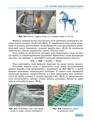 § 30. Силіцій(IV) оксид. Сучасні силікатні матеріали
153
Формулу найпростішого силікатного скла прийнято записувати у ви-
гляді суміші оксидів: Na2O · CaO · 6SiO2. У виробництві скла суміш піску,
соди та вапняку розтоплюють. Із напіврідкого скла виготовляють різно-
манітний посуд, видувають художні вироби (мал. 30.4). За допомогою
спеціальних машин одержують пласке віконне скло.
Скло стійке до дії багатьох речовин: воно нерозчинне у воді, не реа-
гує навіть із концентрованими кислотами. Винятком є лише флуоридна
кислота, що утворює із силіцій(IV) оксидом водорозчинну сполуку:
SiO2  +  6HF  = H2SiF6  +  2H2O
Така властивість скла дозволяє наносити на ньому матові написи.
Головний недолік скла — крихкість, тому перед виготовленням
деяких виробів скло загартовують: нагрівають до 650–680 °С, а потім
швидко рівномірно охолоджують повітрям. У такого скла підвищена
механічна міцність, термостійкість, а в разі руйнування воно розпада-
ється на дрібні уламки з тупими краями (мал. 30.5). Із загартованого
скла виготовляють прозорі стінки меблів, стільниці, бокові та задні
стекла автомобілів (мал. 30.6).
Мал. 30.4. Робота з рідким склом (а) та художній виріб зі скла (б)
Мал. 30.5. Загартоване скло в разі руйну-
вання не завдає значних пошкоджень
Мал. 30.6. Оздоблення східців
загартованим склом
а б
 