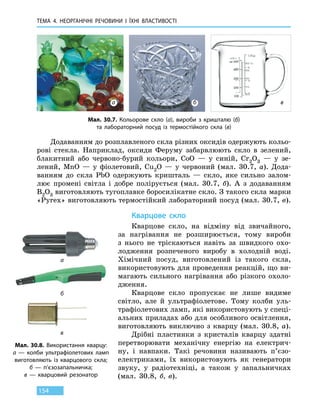 ТЕМА 4. НЕОРГАНІЧНІ РЕЧОВИНИ
І
ЇХНІ ВЛАСТИВОСТІ
154
Додаванням до розплавленого скла різних оксидів одержують кольо-
рові стекла. Наприклад, оксиди Феруму забарвлюють скло в зелений,
блакитний або червоно-бурий кольори, CoO — у синій, Cr2O3 — у  зе-
лений, MnO — у фіолетовий, Cu2O — у червоний (мал. 30.7, а). Дода-
ванням до скла PbO одержують кришталь — скло, яке сильно залом-
лює промені світла і добре полірується (мал. 30.7, б). А з додаванням
B2O3 виготовляють тугоплавке боросилікатне скло. З такого скла марки
«Pyrex» виготовляють термостійкий лабораторний посуд (мал. 30.7, в).
Кварцове скло
Кварцове скло, на відміну від звичайного,
за  нагрівання не розширюється, тому вироби
з  нього не тріскаються навіть за швидкого охо-
лодження розпеченого виробу в холодній воді.
Хімічний посуд, виготовлений із такого скла,
використовують для проведення реакцій, що ви-
магають сильного нагрівання або різкого охоло-
дження.
Кварцове скло пропускає не лише видиме
світло, але й ультрафіолетове. Тому колби уль-
трафіолетових ламп, які використовують у спеці-
альних приладах або для особливого освітлення,
виготовляють виключно з кварцу (мал. 30.8, а).
Дрібні пластинки з кристалів кварцу здатні
перетворювати механічну енергію на електрич-
ну, і навпаки. Такі речовини називають п’єзо-
електриками, їх використовують як генератори
звуку, у радіотехніці, а також у запальничках
(мал. 30.8, б, в).
Мал. 30.7. Кольорове скло (а), вироби з кришталю (б)
та лабораторний посуд із термостійкого скла (в)
Мал. 30.8. Використання кварцу:
а — колби ультрафіолетових ламп
виготовляють із кварцового скла;
б — п’єзозапальничка;
в — кварцовий резонатор
а
б
в
а б в
 