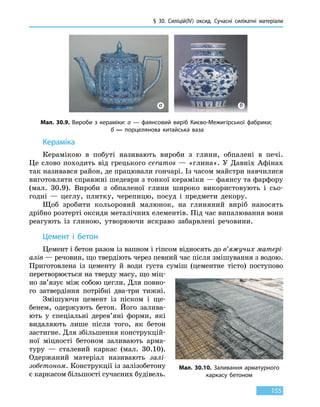 § 30. Силіцій(IV) оксид. Сучасні силікатні матеріали
155
Кераміка
Керамікою в побуті називають вироби з глини, обпалені в печі.
Це слово походить від грецького ceramos — «глина». У Давніх Афінах
так називався район, де працювали гончарі. Із часом майстри навчилися
виготовляти справжні шедеври з тонкої кераміки — фаянсу та фарфору
(мал. 30.9). Вироби з обпаленої глини широко використовують і  сьо-
годні — цеглу, плитку, черепицю, посуд і предмети декору.
Щоб зробити кольоровий малюнок, на глиняний виріб наносять
дрібно розтерті оксиди металічних елементів. Під час випалювання вони
реагують із глиною, утворюючи яскраво забарвлені речовини.
Цемент і бетон
Цемент і бетон разом із вапном і гіпсом відносять до в’яжучих матері-
алів — речовин, що твердіють через певний час після змішування з водою.
Приготовлена із цементу й води густа суміш (цементне тісто) поступово
перетворюється на тверду масу, що міц-
но зв’язує між собою цегли. Для повно-
го затвердіння потрібні два-три тижні.
Змішуючи цемент із піском і ще-
бенем, одержують бетон. Його залива-
ють у спеціальні дерев’яні форми, які
видаляють лише після того, як бетон
застигне. Для збільшення конструкцій-
ної міцності бетоном заливають арма-
туру  — сталевий каркас (мал. 30.10).
Одержаний матеріал називають залі-
зобетоном. Конструкції із залізобетону
є каркасом більшості сучасних будівель.
Мал. 30.10. Заливання арматурного
каркасу бетоном
Мал. 30.9. Вироби з кераміки: а — фаянсовий виріб Києво-Межигірської фабрики;
б — порцелянова китайська ваза
а б
 