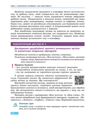 ТЕМА 4. НЕОРГАНІЧНІ РЕЧОВИНИ
І
ЇХНІ ВЛАСТИВОСТІ
156
Цементні підприємства викидають в атмосферу багато вуглекислого
газу та дрібного пилу, який утворюється під час розмелювання сиро-
вини. Як наслідок — навколо таких підприємств повітря забруднене
дрібним пилом. Потрапляючи в дихальні шляхи, цементний пил може
спричиняти різні захворювання, зокрема силікоз та емфізему легенів.
Окрім того, цемент не рентабельно утилізовувати: для будівництва нової
будівлі дешевше виготовити нові порції. А відпрацьований цемент після
руйнування споруд накопичується у відвалах.
Для запобігання шкідливому впливу на довкілля на цементних за-
водах встановлюють спеціальні фільтри, які затримують пил. Необхідно
також впроваджувати сучасні «зелені» технології, завдяки яким змен-
шуються викиди вуглекислого газу в атмосферу.
ЛАБОРАТОРНИЙ ДОСЛІД № 2
Дослідження адсорбційної здатності активованого вугілля
та  аналогічних лікарських препаратів
Обладнання: штатив із пробірками, піпетки, спиртівка.
Реактиви: активоване вугілля, «Біле вугілля», «Біла глина», розчини
чорнил, йоду, брильянтового зеленого («зеленки») та метилено-
вого синього («синьки»).
Правила безпеки:
•	для дослідів використовуйте невеликі кількості реактивів;
•	остерігайтеся потрапляння реактивів на шкіру, в очі, на одяг;
•	під час нагрівання не торкайтеся руками гарячих предметів.
У розчин чорнила помістіть таблетку активованого ву-
гілля. Струшуйте розчин. Як змінюється забарвлення? На-
грійте розчин до кипіння. Що спостерігаєте?
Виконайте аналогічні досліди, додавши до води декілька
крапель йодної настоянки, спиртового розчину барвників:
брильянтового зеленого («зеленки»), який використовують для обробки
ран, або метиленового синього («синьки»), що додають у воду під час
вибілювання білизни.
Повторіть досліди з препаратами «Біле вугілля» та «Біла глина». Та-
кож можна випробувати інші фармацевтичні препарати, наприклад «Ен-
теросгель», «Атоксил», «Сорбекс», «Смекта» тощо. Порів­няйте результати.
Ключова ідея
Силіцій(IV) оксид є основою не лише природних ґрунтів і монолітнних утво-
рень, але й сучасних матеріалів.
 
