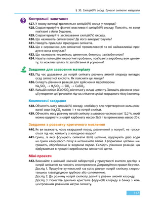 § 30. Силіцій(IV) оксид. Сучасні силікатні матеріали
157
Контрольні запитання
427.	У якому вигляді трапляється силіцій(IV) оксид у природі?
428.	Схарактеризуйте фізичні властивості силіцій(IV) оксиду. Поясніть, як вони
пов’язані з його будовою.
429.	Схарактеризуйте застосування силіцій(IV) оксиду.
430.	Що називають силікагелем? Де його використовують?
431.	Наведіть приклади природних силікатів.
432.	Що є сировиною для силікатної промисловості та які найважливіші про-
дукти вона випускає?
433.	Що називають керамікою, цементом, бетоном, залізобетоном?
434.	Назвіть потенційні екологічні проблеми, пов’язані з виробництвом цемен-
ту, та можливі шляхи їх запобігання й усунення?
Завдання для засвоєння матеріалу
435.	Під час додавання до натрій силікату розчину амоній хлориду випадає
осад силікатної кислоти. Як пояснити це явище?
436.	Складіть рівняння реакцій для здійснення перетворень:
Na2SiO3 → H2SiO3 → SiO2 → CaSiO3.
437.	Кальцій силікат 2CaO∙SiO2 міститься у складі цементу. Запишіть рівняння реак-
ції утворення цієї речовини під час спікання суміші кварцового піску і вапняку.
Комплексні завдання
438.	Обчисліть масу силіцій(IV) оксиду, необхідну для перетворення кальцино-
ваної соди Na2CO3 масою 1 т на натрій силікат.
439.	Обчисліть масу розчину натрій силікату з масовою часткою солі 12,2 %, який
можна одержати з натрій карбонату масою 26,5 г та кремнезему масою 20 г.
Завдання з розвитку критичного мислення
440.	Як ви вважаєте, чому кварцовий посуд, розпечений у полум’ї, не тріска-
ється під час контакту з холодною водою?
441.	Суміш, із якої формують силікатні (білі) цеглини, одержують дією води
на суміш кварцового піску й негашеного вапна. Сформовані цеглини на-
грівають, обробляючи їх водяною парою. Складіть рівняння реакцій, що
відбуваються в процесі виробництва силікатної цегли.
Міні-проекти
442.	Виконайте в шкільній хімічній лабораторії у присутності вчителя досліди з
натрій силікатом та поясніть спостереження. Дотримуйтеся правил безпеки.
	 Дослід 1. Продуйте вуглекислий газ крізь розчин натрій силікату, скорис-
тавшись газовідвідною трубкою або соломинкою.
	Дослід 2. До розчину натрій силікату долийте розчин амоній хлориду.
	Дослід 3. Помістіть декілька кристалів ферум(III) хлориду в банку з кон-
центрованим розчином натрій силікату.
 