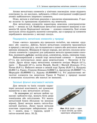 § 31.
З
агальна характеристика металічних елементів та  металів
159
Атоми металічних елементів у хімічних взаємодіях лише віддають
електрони та, як наслідок, набувають стійкої електронної конфігурації
атомів найближчого інертного елемента.
Отже, метали в хімічних реакціях є виключно відновниками. У цьо-
му полягає їх принципова відмінність від неметалів.
Для металічних елементів характерна невелика електронегатив-
ність — менша за 1,8. Найбільше металічні властивості виявлені в еле-
ментів IA групи Періодичної системи — лужних елементів. Їхні атоми
настільки легко віддають валентні електрони, що в природі ці елементи
перебувають виключно у вигляді сполук.
Поширеність металічних елементів у природі
Слово «метал» походить від грецького metallon, що означає «руд-
ник» або «шахта». Дійсно, багато металічних елементів трапляються
в природі у вигляді руд, що складаються з одного або декількох метало-
вмісних мінералів. Мінерали й гірські породи, які містять сполуки мета-
лічних елементів і придатні для добування металів промисловим спосо-
бом, називають рудами: залізна руда, алюмінієва, мідна, свинцева тощо.
Найпоширеніший у земній корі металічний елемент — Алюміній
(7 %), він поступається лише двом неметалічним — Оксигену й Си-
ліцію. Друге місце серед металічних елементів посідає Ферум (4 %),
третє — Кальцій (3 %), потім Натрій, Калій і Магній (близько 2 %),
Титан (0,6 %). Набагато менше в земній корі Хрому (0,01 %), Купруму
(0,005 %), Урану, Стануму (близько 0,0002 %), Аргентуму (0,000007 %),
Меркурію (0,000005 %), Ауруму (0,0000001 %). Усі радіоактивні ме-
талічні елементи (за винятком Урану й Торію) у природі наявні
в  незначних кількостях або взагалі не виявлені.
Загальні фізичні властивості металів
Для металів та їхніх сплавів харак-
терні загальні властивості, які зумовлені
наявністю в них металічного зв’язку.
•	За кольором усі метали майже од-
накові: сріблясто-сірі, можуть бути дещо
темнішими або світлішими. Усі мають
металічний блиск (більшою чи меншою
мірою). Деякі метали мають світло-бла-
китний відтінок. Лише трьом металам
властиве характерне забарвлення: золо-
то  — жовте, мідь — червона, цезій —
світло-жовтий (мал. 31.2).
Мал. 31.2. Цезій — один
із трьох металів, що мають
характерне забарвлення
 