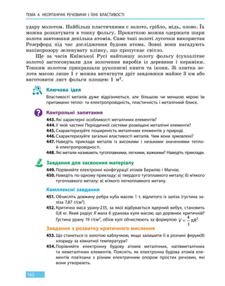 ТЕМА 4. НЕОРГАНІЧНІ РЕЧОВИНИ
І
ЇХНІ ВЛАСТИВОСТІ
162
удару молотом. Найбільш пластичними є золото, срібло, мідь, олово. Їх
можна розкатувати в тонку фольгу. Прокаткою можна одержати шари
золота завтовшки декілька атомів. Саме такі золоті лусочки використав
Резерфорд під час дослідження будови атома. Зовні вони нагадують
напівпрозору зеленувату плівку, що пропускає світло.
Ще за часів Київської Русі найтоншу золоту фольгу (сухозлітне
золото) застосовували для золочення виробів із деревини і кераміки.
Тонким золотом прикрашали рукописні книги та ікони. Зі злитка зо-
лота масою лише 1 г можна витягнути дріт завдовжки майже 3 км або
виготовити лист фольги площею 1 м2.
Ключова ідея
Властивості металів дуже відрізняються, але більшою чи меншою мірою їм
притаманні тепло- та електропровідність, пластичність і металічний блиск.
Контрольні запитання
443.	Які характерні особливості металічних елементів?
444.	У якій частині Періодичної системи розміщені металічні елементи?
445.	Схарактеризуйте поширеність металічних елементів у природі.
446.	Схарактеризуйте загальні властивості металів. Чим вони зумовлені?
447.	Наведіть приклади металів із високими і низькими значеннями тепло-
й електропровідності.
448.	Які метали називають тугоплавкими, легкими, важкими? Наведіть приклади.
Завдання для засвоєння матеріалу
449.	Порівняйте електронні конфігурації атомів Берилію і Магнію.
450.	Наведіть по одному прикладу: а) твердого тугоплавкого металу; б) м’якого
тугоплавкого металу; в) м’якого легкоплавкого металу.
Комплексні завдання
451.	Обчисліть довжину ребра куба масою 1 т, відлитого із заліза (густина за-
ліза 7,87 г/см3).
452.	Критична маса урану-235, за якої відбувається ядерний вибух, становить
0,8 кг. Який радіус R мала б уранова куля масою, що дорівнює критичній?
Густина урану 19 г/см3, об’єм кулі обчислюють за формулою V R=
4
3
3
π .
Завдання з розвитку критичного мислення
453.	Що станеться із золотою каблучкою, якщо залишити її в розчині ферум(ІІ)
хлориду за кімнатної температури?
454.	Порівняйте електронну будову атомів металічних, напівметалічних
та  неметалічних елементів. Поясніть, як електронна будова атомів еле-
ментів пов’язана з різним електричним опором простих речовин, які
вони утворюють.
 