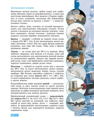 164
З
астосування сплавів
Банківські метали (золото, срібло тощо) для карбу-
вання обігових монет не використовують, а лише для
пам’ятних (ювілейних). Білі монети в Україні карбу-
ють із сталі, алюмінію, мельхіору або нейзильберу
(сплав міді, нікелю та цинку), а жовті — з мідно-ні-
келевого сплаву.
Золото, срібло, мідь, платину та паладій використо-
вують для виготовлення ювелірних сплавів. Сплав
золота з паладієм за кольором нагадує платину, тому
його називають «білим золотом», домішки кадмію
надають золотим виробам зеленуватого відтінку.
Бронза — твердий і стійкий до корозії сплав олова
з міддю (75–90 % Сu). З неї виготовляють деталі ма-
шин, свічники, статуї. Під час удару бронза дзенькає
сильніше, ніж мідь або олово. Тому саме з  бронзи
відливали дзвони.
Латунь — це сплав міді (до 50 %) із цинком. Вона
набагато твердіша, ніж метали в її складі, тому цей
сплав застосовують для виготовлення деталей машин
та сантехнічних виробів. Латунь має гарний золота-
вий колір, тому з неї виробляють інтер’єрні прикраси,
корпуси годинників, дверні ручки тощо.
Мельхіор — стійкий до корозії сплав міді з нікелем
(до 30 % Ni). Із нього виготовляють деталі машин,
високоякісні деталі морських човнів, посуд, столові
прибори. Ще більшу корозійну стійкість і стійкість
до стирання має сплав монель (33 % Cu і 66 % Ni),
із нього виробляють частини двигунів, лопаті турбін,
а також монети.
Радіолюбителям добре відомий припій — легкоплав-
кий сплав із двох частин олова та однієї частини
свинцю. Оскільки в розплавленому стані припій легко
прилипає до добре зачищеної металевої поверхні, його
використовують для паяння металів.
Найвідоміший алюмінієвий сплав — дюралюміній,
або дюраль (93,5 % Аl, 4,5 % Cu, 1,5 % Mg, 0,5 % Mn).
Він трохи важчий за алюміній, але набагато твер-
діший за нього (від латин. duros — «твердий, міц-
ний»). Із дюралюмінію виготовляють корпуси суден
і літаків, балки для перекриття будинків, корпуси
годинників тощо.
 