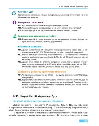 § 33. Натрій. Натрій гідроксид.
Л
уги
165
Ключова ідея
Застосування металів, як і інших матеріалів, насамперед ґрунтується на їхніх
фізичних властивостях.
Контрольні запитання
457.	Що називають сплавом? Наведіть приклади сплавів.
458.	Чому здебільшого використовують не чисті метали, а їхні сплави?
459.	Схарактеризуйте застосування чистих металів та їхніх сплавів.
Завдання для засвоєння матеріалу
460.	Схарактеризуйте склад, властивості та застосування сплавів: бронза, ла-
тунь, мельхіор, монель, припій, дюралюміній.
Комплексні завдання
461. Зразок заліза масою 8,4 г занурили в хлоридну кислоту масою 200 г із ма-
совою часткою HCl 6 %. Обчисліть масу солі в розчині після реакції.
462.	Під час взаємодії сплаву міді з цинком масою 13 г із надлишком хлоридної
кислоти виділився водень об’ємом 2,24  л  (н.  у.). Обчисліть масові частки
металів у сплаві.
463.	Зразок сталі масою 5 г спалили в струмені кисню. Під час реакції утвори-
лися вуглекислий газ об’ємом 90 мл (н. у.) та силіцій(IV) оксид масою 0,12 г.
Обчисліть масові частки Карбону і Силіцію в цьому зразку сталі.
Завдання з розвитку критичного мислення
464.	Чи правильно говорити, що сплав — це суміш різних металів? Відповідь
обґрунтуйте.
465.	Рідкоземельними елементами назвали групу металічних елементів, що, як
вважалося раніше, дуже рідко трапляються в земній корі. Прокоментуйте
вислів: «Рідкоземельними металами називають метали, які легше знайти
на сміттєзвалищі, ніж у землі».
§ 33. Натрій. Натрій гідроксид. Луги
Загальна характеристика лужних елементів
Лужні елементи — елементи IA групи (Li, Na, K, Rb, Cs, Fr), вони
є першими елементами кожного періоду. На зовнішньому енергетичному
рівні їхніх атомів міститься по одному електрону.
У лужних елементів найменша електронегативність серед усіх еле-
ментів періоду, у якому вони розташовані. Втрачаючи електрон, атоми
 