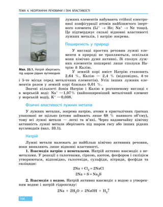 ТЕМА 4. НЕОРГАНІЧНІ РЕЧОВИНИ
І
ЇХНІ ВЛАСТИВОСТІ
166
лужних елементів набувають стійкої електро-
нної конфігурації атомів найближчого інерт-
ного елемента (Li+ → He; Na+ → Ne тощо).
Це підтверджує сильні відновні властивості
лужних металів, і натрію зокрема.
Поширеність у природі
У вигляді простих речовин лужні еле-
менти в природі не трапляються, оскільки
вони хімічно дуже активні. Зі сполук луж-
них елементів поширені лише сполуки На-
трію й Калію.
У земній корі вміст Натрію становить
2,64  %, Калію — 2,4  % (відповідно, 4-те
і  5-те місця серед металічних елементів). Усіх інших лужних еле-
ментів разом у земній корі близько 0,01  %.
Значні кількості йонів Натрію і Калію в розчиненому вигляді є
в  морській воді: Na+  — 1,07 %  (найпоширеніший металічний елемент
у  морській воді), K+ — 0,038.
Фізичні властивості лужних металів
У лужних металах, зокрема натрію, атоми в кристалічних ґратках
упаковані не щільно (атоми займають лише 68  % наявного об’єму),
тому всі лужні метали — легкі та м’які. Через надзвичайну хімічну
активність лужні метали зберігають під шаром гасу або інших рідких
вуглеводнів (мал. 33.1).
Натрій
Лужні метали належать до найбільш хімічно активних речовин,
вони виявляють лише відновні властивості.
1. Взаємодія натрію з неметалами. Натрій активно взаємодіє з  не-
металами. У реакції з галогенами, сіркою, азотом, фосфором і силіцієм
утворюються, відповідно, галогеніди, сульфіди, нітриди, фосфіди та
силіциди:
2Na + Cl2 = 2NaCl
2Na + S = Na2S
2. Взаємодія з водою. Натрій активно взаємодіє з водою з утворен-
ням водню і натрій гідроксиду:
2Na  +  2H2O  =  2NaOH  +  H2↑
Мал. 33.1. Натрій зберігають
під шаром рідких вуглеводнів
 