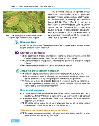 ТЕМА 4. НЕОРГАНІЧНІ РЕЧОВИНИ
І
ЇХНІ ВЛАСТИВОСТІ
170
За нестачі Калію в ґрунті пору­
шується життєдіяльність рослин:
пригнічується фотосинтез, відбуваєть-
ся пожовтіння й відмирання листків
(мал.  33.6). Тому Калій у значних
кількостях застосовують для піджив-
лення рослин. Сполуки Калію, зокрема
калій нітрат, є важливими мінераль-
ними добривами. Для їх виготовлення
використовують майже 90 % солей Ка-
лію, що добувають у світі.
Ключова ідея
Калій і Натрій — важливі біогенні елементи, їхні сполуки мають велике значен-
ня для сучасної науки й техніки.
Контрольні запитання
466.	Які особливості будови електронної оболонки атомів лужних елементів?
Схарактеризуйте електронну будову атомів Натрію і Калію.
467.	Схарактеризуйте поширеність у природі та біологічне значення Натрію
і Калію.
468.	Схарактеризуйте фізичні й хімічні властивості натрію.
Завдання для засвоєння матеріалу
469.	Визначте ступені окиснення елементів у сполуках: Na2S, K3N, K2O2.
470.	Як ви вважаєте, чому зі збільшенням порядкового номера лужних еле-
ментів збільшується густина утворених ними простих речовин?
471.	Уявіть, що у вас є однакові за формою й розміром шматочки натрію і за-
ліза. Як відрізнити ці метали один від одного, використовуючи лише їхні
відмінності у фізичних властивостях?
Комплексні завдання
472.	У якій із наведених речовин масова частка Натрію найбільша: NaBr, NaCl,
NaI, NaNO3, NaClO3? Чи можна відповісти на це запитання без обчислень?
473.	Молярна маса сполуки Натрію з Оксигеном дорівнює 78 г/моль. Визначте
формулу цієї сполуки.
474.	Обчисліть об’єм водню (н. у.), що утвориться під час дії на воду сплаву,
який містить натрій масою 4,6 г і калій масою 3,9 г.
Завдання з розвитку критичного мислення
475.	Чи можна виявити наявність у гасі води, використовуючи натрій? Чи мож-
на визначати масову частку цієї води?
Мал. 33.6. Передчасне пожовтіння листків
свідчить про нестачу Калію в ґрунті
 