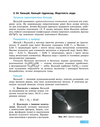 171
§ 34. Кальцій. Кальцій гідроксид. Жорсткість водиЗ
агальна характеристика
К
альцію
Кальцій називають лужноземельним елементом, оскільки він утво-
рюює луги. На зовнішньому енергетичному рівні його атоми містять
по два електрони. Атоми Кальцію прагнуть віддавати електрони, набу-
ваючи ступеня окиснення +2. У цьому випадку йони Кальцію набува-
ють стійкої електронної конфігурації атомів інертного елемента Аргону
(3s23p6), що зумовлює відновні властивості Кальцію.
Поширеність у природі
Магній і Кальцій у вигляді простих речовин у природі не трапля-
ються. У земній корі вміст Кальцію становить 3,38  %, а Магнію  —
2,35  % (відповідно третє і шосте місця серед металічних елементів).
Значна кількість цих елементів міститься в морській воді: йонів Маг-
нію  — 0,14  %, Кальцію — 0,05  % (відповідно, друге і третє місця
серед металічних елементів). Морська вода є одним із головних джерел
магнієвмісної сировини.
Сполуки Кальцію містяться в багатьох живих організмах. Гід-
роксиапатит Ca5(PO4)3OH — основа кісткової тканини хребетних,
а  флуороапатит Ca5(PO4)3F — зубів. Кальцій карбонат CaCO3 є голов-
ною складовою черепашок та мушель молюсків і панцирів багатьох
безхребетних, яєчної шкаралупи тощо.
К
альцій
Кальцій — типовий лужноземельний метал, хімічно активний, але
дещо меншою мірою, ніж інші лужноземельні метали. У хімічних ре-
акціях кальцій виявляє тільки відновні властивості.
1.	 Взаємодія з киснем. Кальцій
за нагрівання на повітрі згоряє слі-
пучим полум’ям (мал.  34.1) з утво-
ренням оксиду:
2Ca  +  O2
 
=  2CaO
2.	 Взаємодія з іншими немета-
лами. Кальцій активно взаємодіє
з  неметалами (фтором, йодом, хло-
ром, фосфором тощо) із виділенням
великої кількості теплоти. Промис-
лово важливою є реакція з вуглецем. Мал. 34.1. Горіння кальцію
 