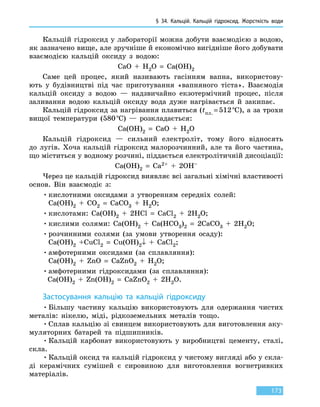 § 34.
К
альцій.
К
альцій гідроксид. Жорсткість води
173
Кальцій гідроксид у лабораторії можна добути взаємодією з водою,
як зазначено вище, але зручніше й економічно вигідніше його добувати
взаємодією кальцій оксиду з водою:
СаО + Н2О = Са(ОН)2
Саме цей процес, який називають гасінням вапна, використову-
ють у  будівництві під час приготування «вапняного тіста». Взаємодія
кальцій оксиду з водою — надзвичайно екзотермічний процес, після
заливання водою кальцій оксиду вода дуже нагрівається й закипає.
Кальцій гідроксид за нагрівання плавиться (tпл. = 512 °С), а за трохи
вищої температури (580 °С) — розкладається:
Са(ОН)2 = СаО + Н2О
Кальцій гідроксид — сильний електроліт, тому його відносять
до  лугів. Хоча кальцій гідроксид малорозчинний, але та його частина,
що міститься у водному розчині, піддається електролітичній дисоціації:
Са(ОН)2 = Са2+ + 2ОН–
Через це кальцій гідроксид виявляє всі загальні хімічні властивості
основ. Він взаємодіє з:
•	кислотними оксидами з утворенням середніх солей:
Са(OH)2 + CO2 = СаCO3 + H2O;
•	кислотами: Сa(OH)2 + 2HCl = СаCl2 + 2H2O;
•	кислими солями: Сa(OH)2 + Сa(HCO3)2 = 2СaCO3 + 2H2O;
•	розчинними солями (за умови утворення осаду):
Сa(OH)2 +CuCl2 = Cu(OH)2↓ + СaCl2;
•	амфотерними оксидами (за сплавляння):
Сa(OH)2 + ZnO = СaZnO2 + H2O;
•	амфотерними гідроксидами (за сплавляння):
Сa(OH)2 + Zn(OH)2 = СaZnO2 + 2H2O.
Застосування кальцію та кальцій гідроксиду
•	Більшу частину кальцію використовують для одержання чистих
металів: нікелю, міді, рідкоземельних металів тощо.
•	Сплав кальцію зі свинцем використовують для виготовлення аку-
муляторних батарей та підшипників.
•	Кальцій карбонат використовують у виробництві цементу, сталі,
скла.
•	Кальцій оксид та кальцій гідроксид у чистому вигляді або у скла-
ді керамічних сумішей є сировиною для виготовлення вогнетривких
матеріалів.
 