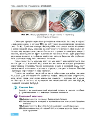 ТЕМА 4. НЕОРГАНІЧНІ РЕЧОВИНИ
І
ЇХНІ ВЛАСТИВОСТІ
176
Саме цей процес спричиняє утворення вапняного нальоту в трубах
із гарячою водою, у котлах ТЕЦ та побутових водонагрівних приладах
(мал. 34.6). Домішки сполук Феруму(III), які також часто містяться
у водопровідній воді, надають накипу жовтого кольору. Цей наліт пе-
решкоджає нормальному теплообміну, що спричиняє надмірну витрату
палива, пошкодження труб, плавлення чайників тощо. Для усунення
вапняного нальоту в чайнику необхідно залити його на ніч розбавле-
ним розчином оцту або лимонної кислоти.
Через жорсткість морську воду не має сенсу використовувати для
миття рук — у жорсткій воді мило не милиться внаслідок утворення
нерозчинних стеаратів. Також неможливо прати в жорсткій воді, тому
що основний компонент прального порошку утворює з йонами Магнію
і Кальцію нерозчинну у воді сполуку.
Природна помірна жорсткість води забезпечує організм людини
Кальцієм для повноцінного розвитку кісток. Надлишкова жорсткість
води може стати причиною утворення каменів у нирках, які є соля-
ми Кальцію й Магнію зі щавлевою кислотою (магній оксалат MgC2O4
і  кальцій оксалат CaC2O4).
Ключова ідея
Кальцій — активний поширений металічний елемент, у сполуках перебуває
у ступені окиснення +2, є важливим біогенним елементом.
Контрольні запитання
476.	Схарактеризуйте електронну будову атомів Кальцію.
477.	Схарактеризуйте поширеність Магнію і Кальцію в природі та їх біологічне
значення.
478.	Схарактеризуйте фізичні та хімічні властивості кальцій гідроксиду.
479.	Що називають жорсткістю води? Які існують види жорсткості води та спо-
соби її усунення?
Мал. 34.6. Накип, що утворюється на дні чайника та нагрівному
елементі пральної машини
 