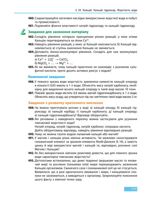 § 34.
К
альцій.
К
альцій гідроксид. Жорсткість води
177
480.	Схарактеризуйте негативні наслідки використання жорсткої води в побуті
та промисловості.
481.	Порівняйте фізичні властивості натрій гідроксиду та кальцій гідроксиду.
Завдання для засвоєння матеріалу
482.	Складіть рівняння чотирьох принципово різних реакцій, у яких атоми
Кальцію перетворюються на йони Ca2+.
483.	Наведіть рівняння реакцій, у яких: а) Кальцій окиснюється; б) Кальцій від-
новлюється; в) ступінь окиснення Кальцію не змінюється.
484.	Доповніть йонно-молекулярні рівняння. Складіть для них молекулярні
рівняння реакцій.
	 а)	Ca2+ +  CO3
2−
→ CaCO3;
	 б)	MgCO3 + … → Mg2+ + …
485.	Як ви вважаєте, чому кальцій практично не взаємодіє з розчином суль-
фатної кислоти, проте досить активно реагує з водою?
Комплексні завдання
486.	У певного зразка води жорсткість зумовлена наявністю кальцій хлориду
в кількості 0,05 ммоль в 1 л води. Обчисліть масу натрій карбонату, необ-
хідну для видалення всього кальцій хлориду в такій воді масою 10 тонн.
487.	 Певний зразок води містить 0,4 ммоль магній гідрогенкарбонату в 1 л води.
Обчисліть масу осаду, що утвориться під час кип’ятіння такої води масою 2 кг.
Завдання з розвитку критичного мислення
488.	Чи можна приготувати розчин у воді: а) кальцій оксиду; б) кальцій гід-
роксиду; в) кальцій карбіду; г) кальцій карбонату; д) кальцій хлориду;
е) кальцій гідрогенкарбонату? Відповіді обґрунтуйте.
489.	Які речовини з наведеного переліку можна застосувати для усунення
тимчасової жорсткості води?
	 Натрій хлорид, натрій гідроксид, натрій карбонат, хлоридна кислота.
	 Дайте обґрунтовану відповідь, наведіть рівняння відповідних реакцій.
490.	Чому не можна гасити водою палаючий кальцій або магній?
491.	У магнію і кальцію різна хімічна активність. Чи можливо сконструювати
гальванічний елемент за зразком елемента Якобі-Даніеля (§ 14), а замість
цинку й міді використати магній і кальцій та, відповідно, розчинні солі
Магнію і Кальцію?
492.	Як без використання хімічних реактивів довести, що для певного зразка
води характерна тимчасова жорсткість?
493.	Дієтологами встановлено, що деякі тваринні (вершкове масло та ялови-
чий жир) та рослинні (пальмова олія) жири перешкоджають засвоєнню
Кальцію організмом. Свинячого сала і соняшникової олії це не стосується.
Виявилося, що в разі одночасного вживання і жири, і кальцієвмісні спо-
луки не засвоюються, а виводяться з організму. Запропонуйте пояснення
цього факту з хімічної точки зору.
 