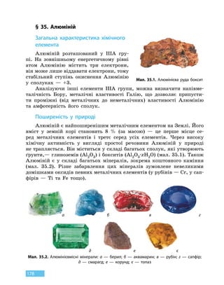 178
§ 35. Алюміній
З
агальна характеристика хімічного
елемента
Алюміній розташований у IIIА гру-
пі. На зовнішньому енергетичному рівні
атом Алюмінію містить три електрони,
він може лише віддавати електрони, тому
стабільний ступінь окиснення Алюмінію
у сполуках — +3.
Аналізуючи інші елементи IIIA групи, можна визначити напівме-
талічність Бору, металічні властивості Галію, що дозволяє припусти-
ти проміжні (від металічних до неметалічних) властивості Алюмінію
та  амфотерність його сполук.
Поширеність у природі
Алюміній є найпоширенішим металічним елементом на Землі. Його
вміст у  земній корі становить 8 % (за масою)  — це перше місце се-
ред металічних елементів і третє серед усіх елементів. Через високу
хімічну активність у вигляді простої речовини Алюміній у природі
не трапляється. Він міститься у складі багатьох сполук, які утворюють
ґрунти,— глиноземів (Al2O3) і бокситів (Al2O3
∙
xH2O) (мал. 35.1). Також
Алюміній є у складі багатьох мінералів, зокрема коштовного каміння
(мал. 35.2). Різне забарвлення цих мінералів зумовлене невеликими
домішками оксидів певних металічних елементів (у рубінів — Cr, у сап­
фірів — Ti та Fe тощо).
Мал. 35.1. Алюмінієва руда боксит
Мал. 35.2. Алюмінієвмісні мінерали: а — берил; б — аквамарин; в — рубін; г — сапфір;
д — смарагд; е — корунд; є — топаз
а б
д
в
е
г
є
 