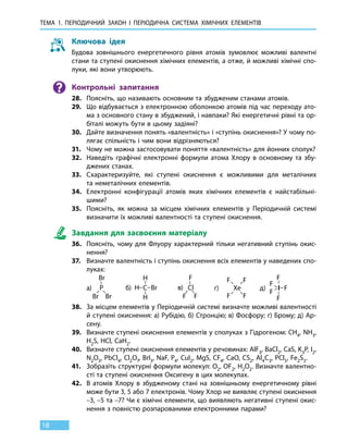 Тема 1. Періодичний закон і 
пер
іодична
с
истема
х
імічних 
е
лементів
18
Ключова ідея
Будова зовнішнього енергетичного рівня атомів зумовлює можливі валентні
стани та ступені окиснення хімічних елементів, а отже, й можливі хімічні спо-
луки, які вони утворюють.
Контрольні запитання
28.	 Поясніть, що називають основним та збудженим станами атомів.
29.	 Що відбувається з електронною оболонкою атомів під час переходу ато-
ма з основного стану в збуджений, і навпаки? Які енергетичні рівні та ор-
біталі можуть бути в цьому задіяні?
30.	 Дайте визначення понять «валентність» і «ступінь окиснення»? У чому по-
лягає спільність і чим вони відрізняються?
31.	 Чому не можна застосовувати поняття «валентність» для йонних сполук?
32.	 Наведіть графічні електронні формули атома Хлору в основному та збу-
джених станах.
33.	 Схарактеризуйте, які ступені окиснення є можливими для металічних
та неметалічних елементів.
34.	 Електронні конфігурації атомів яких хімічних елементів є найстабільні-
шими?
35.	 Поясніть, як можна за місцем хімічних елементів у Періодичній системі
визначити їх можливі валентності та ступені окиснення.
Завдання для засвоєння матеріалу
36.	 Поясніть, чому для Флуору характерний тільки негативний ступінь окис-
нення?
37.	 Визначте валентність і ступінь окиснення всіх елементів у наведених спо-
луках:
	
а) б) в) г) д)
38.	 За місцем елементів у Періодичній системі визначте можливі валентності
й ступені окиснення: а) Рубідію, б) Стронцію; в) Фосфору; г) Брому; д) Ар-
сену.
39.	 Визначте ступені окиснення елементів у сполуках з Гідрогеном: CH4, NH3,
H2S, HCl, CaH2.
40.	 Визначте ступені окиснення елементів у речовинах: AlF3, BaCl2, CaS, K3P, I2,
N2O3, PbCl4, Cl2O7, BrI3, NaF, P4, CuI2, MgS, CF4, CaO, CS2, Al4C3, PCl5, Fe2S3.
41.	 Зобразіть структурні формули молекул: O2, OF2, H2O2. Визначте валентно-
сті та ступені окиснення Оксигену в цих молекулах.
42.	 В атомів Хлору в збудженому стані на зовнішньому енергетичному рівні
може бути 3, 5 або 7 електронів. Чому Хлор не виявляє ступені окиснення
–3, –5 та –7? Чи є хімічні елементи, що виявляють негативні ступені окис-
нення з повністю розпарованими електронними парами?
 