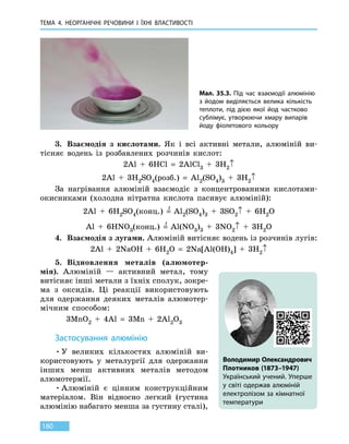 ТЕМА 4. НЕОРГАНІЧНІ РЕЧОВИНИ
І
ЇХНІ ВЛАСТИВОСТІ
180
3.	 Взаємодія з кислотами. Як і всі активні метали, алюміній ви-
тісняє водень із розбавлених розчинів кислот:
2Al  +  6HCl  =  2AlCl3  +  3H2↑
2Al  +  3H2SO4(розб.)  =  Al2(SO4)3  +  3H2↑
За нагрівання алюміній взаємодіє з концентрованими кислотами-
окис­никами (холодна нітратна кислота пасивує алюміній):
2Al  +  6H2SO4(конц.)  =
t
  Al2(SO4)3  +  3SO2↑  +  6H2O
Al  +  6HNO3(конц.)  =
t
  Al(NO3)3  +  3NO2↑  +  3H2O
4.	 Взаємодія з лугами. Алюміній витісняє водень із розчинів лугів:
2Al  +  2NaOH  +  6H2O  =  2Na[Al(OH)4]  +  3H2↑
5.	 Відновлення металів (алюмотер-
мія). Алюміній — активний метал, тому
витісняє інші метали з їхніх сполук, зокре-
ма з оксидів. Ці реакції використовують
для одержання деяких металів алюмотер-
мічним способом:
3MnO2  +  4Al  =  3Mn  +  2Al2O3
Застосування алюмінію
•	У великих кількостях алюміній ви-
користовують у металургії для одержання
інших менш активних металів методом
алюмотермії.
•	Алюміній є цінним конструкційним
матеріалом. Він відносно легкий (густина
алюмінію набагато менша за густину сталі),
Мал. 35.3. Під час взаємодії алюмінію
з  йодом виділяється велика кількість
теплоти, під дією якої йод частково
сублімує, утворюючи хмару випарів
йоду фіолетового кольору
Володимир Олександрович
Плотников (1873–1947)
Український учений. Уперше
у світі одержав алюміній
електролізом за кімнатної
температури
 