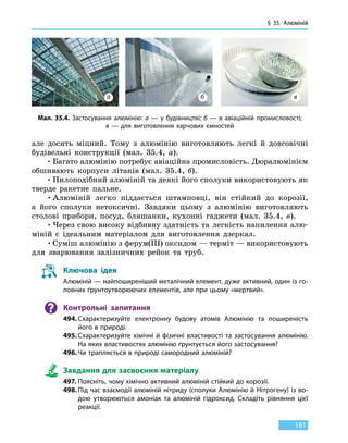 § 35. Алюміній
181
але досить міцний. Тому з алюмінію виготовляють легкі й довговічні
будівельні конструкції (мал. 35.4, а).
•	Багато алюмінію потребує авіаційна промисловість. Дюралюмінієм
обшивають корпуси літаків (мал. 35.4, б).
•	Пилоподібний алюміній та деякі його сполуки використовують як
тверде ракетне пальне.
•	Алюміній легко піддається штамповці, він стійкий до корозії,
а його сполуки нетоксичні. Завдяки цьому з алюмінію виготовляють
столові прибори, посуд, бляшанки, кухонні гаджети (мал. 35.4, в).
•	Через свою високу відбивну здатність та легкість напилення алю-
міній є ідеальним матеріалом для виготовлення дзеркал.
•	Суміш алюмінію з ферум(III) оксидом — терміт — використовують
для зварювання залізничних рейок та труб.
Ключова ідея
Алюміній — найпоширеніший металічний елемент, дуже активний, один із го-
ловних ґрунтоутворюючих елементів, але при цьому «мертвий».
Контрольні запитання
494.	Схарактеризуйте електронну будову атомів Алюмінію та поширеність
його в природі.
495.	Схарактеризуйте хімічні й фізичні властивості та застосування алюмінію.
На яких властивостях алюмінію ґрунтується його застосування?
496.	Чи трапляється в природі самородний алюміній?
Завдання для засвоєння матеріалу
497.	Поясніть, чому хімічно активний алюміній стійкий до корозії.
498.	Під час взаємодії алюміній нітриду (сполуки Алюмінію й Нітрогену) із во-
дою утворюються амоніак та алюміній гідроксид. Складіть рівняння цієї
реакції.
Мал. 35.4. Застосування алюмінію: а — у будівництві; б — в авіаційній промисловості;
в — для виготовлення харчових ємностей
а б в
 