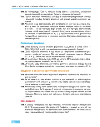 ТЕМА 4. НЕОРГАНІЧНІ РЕЧОВИНИ
І
ЇХНІ ВЛАСТИВОСТІ
182
499.	За температури 1200  °С кальцій оксид реагує з алюмінієм, утворюючи
кальцій і кальцій метаалюмінат. Складіть рівняння цієї реакції.
500.	Під час взаємодії плюмбум(ІІ) сульфіду з алюмінієм утворюються свинець
і алюміній сульфід. Складіть рівняння цієї реакції, укажіть окисник і від-
новник.
501.	Алюміній іноді застосовують для виготовлення хімічних реакторів. Ука-
жіть, у яких із наведених випадків можна використовувати алюміній,
а  в  яких — ні: а) у процесі бере участь луг; б) у процесі застосовують
розчини солей Меркурію; в) у процесі бере участь концентрована нітрат-
на кислота за температури 20  °С; г) у процесі бере участь розчин солі
Купруму(ІІ); д) реагентом є хлоридна кислота. Відповідь підтвердьте рів-
няннями реакції.
Комплексні завдання
502.	Склад бокситу можна описати формулою Al2O3·3H2O, а склад глини —
Al2O3·2SiО2·2H2O. У якій речовині масова частка Алюмінію більша?
503.	Суміш порошків алюмінію й міді масою 20 г обробили розбавленим роз-
чином сульфатної кислоти. Під час реакції виділився водень об’ємом
6,72 л (н. у.). Обчисліть масові частки металів у суміші.
504.	Обчисліть масу бокситу Al2O3·3H2O, що містить 20 % домішок, яка необхід-
на для одержання алюмінію масою 10,8 кг.
505.	Обчисліть масу алюмінію, яку можна добути з алюміній оксиду масою
51 кг. Вихід продукту реакції від теоретично можливого становить 95 %.
Завдання з розвитку критичного мислення
506.	За якими ознаками можна відрізнити вироби з алюмінію від виробів з ін-
ших металів?
507.	Як ви вважаєте, чим можна пояснити, що Алюміній — найпоширені-
ший металічний елемент у земній корі, проте майже не використову-
ється живими організмами?
508.	Алюмінієву ложку після ретельного знежирення занурили в розчин мер-
курій(ІІ) нітрату. За 30 хвилин її витягли, просушили й залишили на пові-
трі. Через деякий час ложка зникла, й замість неї утворився білий пухкий
порошок. Поясніть зміни, які відбулися. Складіть рівняння відповідних
реакцій.
Міні-проекти
509.	У своєму четвертому сні Віра Павлівна побачила видіння майбутнього
(М.  Г. Чернишевський «Що робити?»). Знайдіть у романі четвертий сон
з описом майбутнього. Чи здійснився сон Віри Павлівни? Як ви вважаєте,
чому Чернишевський уявляв майбутнє саме так?
 