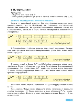 183
§ 36. Ферум. Залізо
Пригадайте:
•	 збуджений стан атома (за § 3);
•	 взаємодію концентрованих сульфатної та нітратної кислот із металами (за § 23, 26).
З
агальна характеристика хімічного елемента
Ферум — металічний елемент. Він має відносно невелику елек-
тронегативність 1,83 (за Полінгом), що характерно для більшості
металічних елементів. За будовою електронної оболонки атома він
є d-елементом, оскільки в його атомів електронами заповнюється
d-під­рівень:
26Fe0
4 ↑↓
s p d f
3 ↑↓ ↑↓ ↑↓ ↑↓ ↑↓ ↑ ↑ ↑ ↑
s p d 1s22s22p63s23p63d64s2
У більшості сполук Ферум виявляє два ступені окиснення. Втрача-
ючи два електрони зовнішнього енергетичного рівня, його атоми набу-
вають заряд +2:
26Fe+2
3 ↑↓ ↑↓ ↑↓ ↑↓ ↑↓ ↑ ↑ ↑ ↑
s p d 1s22s22p63s23p63d6
У такому стані в йонах Fe2+ на 3d-підрівні міститься шість елек-
тронів, але більш стабільним є стан, коли 3d-підрівень буде заповнений
наполовину. Для цього йону Fe2+ необхідно віддати один електрон.
У  такий спосіб утворюються йони Fe3+, які мають стабільнішу елек-
тронну конфігурацію:
26Fe+3
3 ↑↓ ↑↓ ↑↓ ↑↓ ↑ ↑ ↑ ↑ ↑
s p d 1s22s22p63s23p63d5
Унаслідок цього ступінь окиснення +3 для Феруму стабільніший
за +2.
Як виняток, Ферум може віддавати шість електронів і виявляти
ступінь окиснення +6. Однак сполуки, у яких містяться Fe+6, трапля-
ються досить рідко. Сполук, у яких ступінь окиснення Феруму +8, ще
не виявлено.
 