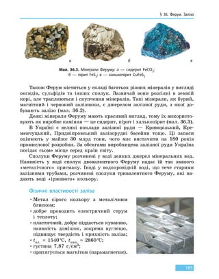 § 36. Ферум.
З
алізо
185
Також Ферум міститься у складі багатьох різних мінералів у вигляді
оксидів, сульфідів та інших сполук. Зазвичай вони розсіяні в  земній
корі, але трапляються і скупчення мінералів. Такі мінерали, як бурий,
магнітний і червоний залізняки, є джерелом залізної руди, з якої до-
бувають залізо (мал. 36.2).
Деякі мінерали Феруму мають красивий вигляд, тому їх використо-
вують як виробне каміння — це сидерит, пірит і халькопірит (мал. 36.3).
В Україні є великі поклади залізної руди — Криворізький, Кре-
менчуцький, Придніпровський залізорудні басейни тощо. Ці запаси
оцінюють у майже 30 млрд тонн, чого має вистачити на 180 років
промислової розробки. За обсягами виробництва залізної руди Україна
посідає сьоме місце серед країн світу.
Сполуки Феруму розчинені у воді деяких джерел мінеральних вод.
Наявність у воді сполук двовалентного Феруму надає їй так званого
«металічного» присмаку. Іноді у водопровідній воді, що тече старими
залізними трубами, розчинені сполуки тривалентного Феруму, які на-
дають воді «іржавого» кольору.
Фізичні властивості заліза
•	Метал сірого кольору з металічним
блиском;
•	добре проводить електричний струм
і  теплоту;
•	пластичний, добре піддається куванню,
наявність домішок, зокрема вуглецю,
підвищує твердість і крихкість заліза;
•	tпл.  =  1540 °С, tкип.  =  2860 °С;
•	густина 7,87 г/см3;
•	притягується магнітом (парамагнетик).
Мал. 36.3. Мінерали Феруму: а — сидерит FeCO3;
б — пірит FeS2; в — халькопірит CuFeS2
а б в
 