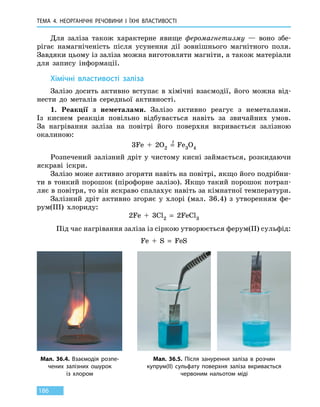 ТЕМА 4. НЕОРГАНІЧНІ РЕЧОВИНИ
І
ЇХНІ ВЛАСТИВОСТІ
186
Для заліза також характерне явище феромагнетизму — воно збе-
рігає намагніченість після усунення дії зовнішнього магнітного поля.
Завдяки цьому із заліза можна виготовляти магніти, а також матеріали
для запису інформації.
Хімічні властивості заліза
Залізо досить активно вступає в хімічні взаємодії, його можна від-
нести до металів середньої активності.
1.	 Реакції з неметалами. Залізо активно реагує з неметалами.
Із  киснем реакція повільно відбувається навіть за звичайних умов.
За  нагрівання заліза на повітрі його поверхня вкривається залізною
окалиною:
3Fe  +  2O2  =
t
  Fe3O4
Розпечений залізний дріт у чистому кисні займається, розкидаючи
яскраві іскри.
Залізо може активно згоряти навіть на повітрі, якщо його подрібни-
ти в тонкий порошок (пірофорне залізо). Якщо такий порошок потрап­
ляє в повітря, то він яскраво спалахує навіть за кімнатної температури.
Залізний дріт активно згоряє у хлорі (мал. 36.4) з утворенням фе-
рум(III) хлориду:
2Fe  +  3Cl2  =  2FeCl3
Під час нагрівання заліза із сіркою утворюється ферум(II) сульфід:
Fe  +  S  =  FeS
Мал. 36.4. Взаємодія розпе­
чених залізних ошурок
із  хлором
Мал. 36.5. Після занурення заліза в розчин
купрум(II) сульфату поверхня заліза вкривається
червоним нальотом міді
 