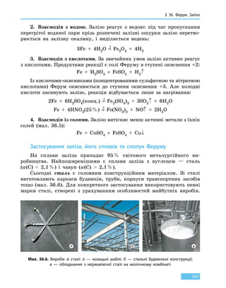 § 36. Ферум.
З
алізо
187
2.	 Взаємодія з водою. Залізо реагує з водою: під час пропускання
перегрітої водяної пари крізь розпечені залізні ошурки залізо перетво-
рюється на залізну окалину, і виділяється водень:
3Fe  +  4H2O =
t
Fe3O4  +  4H2
3.	 Взаємодія з кислотами. За звичайних умов залізо активно реагує
з кислотами. Продуктами реакції є солі Феруму в ступені окиснення +2:
Fe  +  H2SO4  =  FeSO4 + H2↑
Із кислотами-окисниками (концентрованими сульфатною та нітратною
кислотами) Ферум окиснюється до ступеня окиснення +3. Але холодні
кислоти пасивують залізо, реакція відбувається лише за нагрівання:
2Fe  +  6H2SO4(конц.)  =
t
  Fe2(SO4)3  +  3SO2↑  +  6H2O
Fe  +  4HNO3(25 %)  =
t
  Fe(NO3)3  +  NO↑  +  2H2O
4.	 Взаємодія із солями. Залізо витісняє менш активні метали з їхніх
солей (мал. 36.5):
Fe  +  CuSO4  =  FeSO4  +  Cu↓
Застосування заліза, його сплавів та сполук Феруму
На сплави заліза припадає 95 % світового металургійного ви-
робництва. Найпоширенішими є сплави заліза з вуглецем — сталь
(w(C)    2,1 %) і чавун (w(C)  2,1 %).
Сьогодні сталь є головним конструкційним матеріалом. Зі сталі
виготовляють каркаси будинків, труби, корпуси транспортних засобів
тощо (мал. 36.6). Для конкретного застосування використовують певні
марки сталі, створені з урахуванням особливостей майбутніх виробів.
Мал. 36.6. Вироби зі сталі: а — козацькі шаблі; б — стальні будівельні конструкції;
в — обладнання з нержавіючої сталі на молочному комбінаті
а б в
 