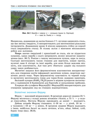 ТЕМА 4. НЕОРГАНІЧНІ РЕЧОВИНИ
І
ЇХНІ ВЛАСТИВОСТІ
188
Наприклад, додаванням до заліза близько 1 % вуглецю одержують сталь,
що має високу твердість, її використовують для виготовлення різальних
інструментів. Додаванням хрому й нікелю одержують стійку до корозії
сталь (нержавіюча сталь). Зі сплаву заліза з манганом виплавляють
рейки для залізниці.
Чавун значно твердіший і крихкіший за сталь, він не піддається
куванню, однак вироби з нього витримують великі механічні наванта-
ження (мал. 36.7). Раніше з чавуну виплавляли пушки, ядра та посуд.
Сьогодні виготовляють також станини для верстатів, ковані ґратки,
вуличні лави й ліхтарі та інші вироби, для яких більш важлива міц-
ність, ніж пластичність. Але такі речі «бояться» ударів: від сильного
удару чавун розбивається.
Магнетит завдяки його феромагнітним властивостям використову-
ють для створення носіїв інформації: магнітних плівок, жорстких маг-
нітних дисків тощо. Через феромагнітну властивість та чорний колір
із магнетиту виготовляють тонер для чорно-білих лазерних принтерів.
Залізний купорос (FeSO4∙7H2O) разом із мідним купоросом застосову-
ють у садівництві й будівництві для боротьби зі шкідливими грибками.
Хлориди або сульфати Феруму(II) і Феруму(III) використовують для
очищення природних вод на станціях водопідготовки.
Біологічне значення Феруму
Ферум — важливий мікроелемент. В організмі дорослої людини 25 %
Феруму міститься у складі деяких вітамінів і білків, а 75 % — у скла-
ді гемоглобіну. Нестача Феруму призводить до анемії — недокрів’я.
Добова потреба Феруму становить: 4–18  мг — у дітей, 10  мг —
у  чоловіків і 18  мг — у жінок. В організм людини Ферум надходить
з їжею, найбільш багаті на нього печінка, м’ясо, яйця, бобові, хліб,
буряк тощо (мал.  36.8).
Мал. 36.7. Вироби з чавуну: а — козацька пушка (о. Хортиця);
б — лава (м. Львів); в — посуд
а б в
 