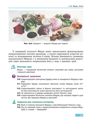 § 36. Ферум.
З
алізо
189
У надмірній кількості Ферум може пригнічувати фунціонування
антиоксидантної системи організму, а також спричинити алергічні ре-
акції та захворювання печінки й крові. Більша ймовірність уживання
надлишкового Феруму є в мешканців будинків із центральним водого-
ном через можливість потрапляння його у воду з іржавих труб.
Ключова ідея
Ферум — поширений металічний елемент, важливий для живих організмів
і людської цивілізації.
Контрольні запитання
510.	Схарактеризуйте електронну будову атома та поширеність Феруму в при-
роді.
511.	Порівняйте будову електронної оболонки атомів Феруму, йонів Fe2+
та Fe3+.
512.	Схарактеризуйте хімічні й фізичні властивості та застосування заліза.
На яких властивостях заліза ґрунтується його застосування?
513.	Чи трапляється в природі самородне залізо? Поясніть чому.
514.	Схарактеризуйте біологічне значення Феруму. Що загрожує людині в разі
нестачі або надлишку Феруму в організмі?
Завдання для засвоєння матеріалу
515.	Який зі ступенів окиснення Феруму є найстабільнішим? Поясніть чому.
516.	Під час взаємодії заліза з якими речовинами утворюються сполуки Феру-
му(ІІ), а з якими — Феруму(III)?
Мал. 36.8. Продукти — джерела Феруму для людини
 