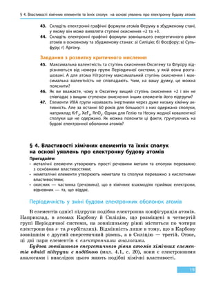 § 4. Властивості хімічних елементів та їхніх сполук на основі уявлень про електронну будову атомів
19
43.	 Складіть електронні графічні формули атомів Феруму в збудженому стані,
у якому він може виявляти ступені окиснення +2 та +3.
44.	 Складіть електронні графічні формули зовнішнього енергетичного рівня
атомів в основному та збудженому станах: а) Силіцію; б) Фосфору; в) Суль-
фуру; г) Аргону.
Завдання з розвитку критичного мислення
45.	 Максимальна валентність та ступінь окиснення Оксигену та Флуору від-
різняються від номера групи Періодичної системи, у якій вони розта-
шовані. А для атома Нітрогену максимальний ступінь окиснення і мак-
симальна валентність не співпадають. Чим, на вашу думку, це можна
пояснити?
46.	 Як ви вважаєте, чому в Оксигену вищий ступінь окиснення +2 і він не
співпадає з вищим ступенем окиснення інших елементів його підгрупи?
47.	 Елементи VIIIА групи називають інертними через дуже низьку хімічну ак-
тивність. Але за останні 60 років для більшості з них одержано сполуки,
наприклад KrF2, XeF4, RnO3. Однак для Гелію та Неону жодної ковалентної
сполуки ще не одержано. Як можна пояснити ці факти, ґрунтуючись на
будові електронної оболонки атомів?
§ 4. Властивості хімічних елементів та їхніх сполук
на основі уявлень про електронну будову атомів
Пригадайте:
•	металічні елементи утворюють прості речовини метали та сполуки переважно
з  оснóвними властивостями;
•	неметалічні елементи утворюють неметали та сполуки переважно з кислотними
властивостями;
•	окисник — частинка (речовина), що в хімічних взаємодіях приймає електрони,
відновник — та, що віддає.
Періодичність у зміні будови електронних оболонок атомів
В елементів однієї підгрупи подібна електронна конфігурація атомів.
Наприклад, в атомах Карбону й Силіцію, що розміщені в четвертій
групі Періодичної системи, на зовнішньому рівні міститься по чотири
електрони (на s- та р-орбіталях). Відмінність лише в тому, що в Карбону
зовнішнім є другий енергетичний рівень, а  в  Си­ліцію — третій. Отже,
ці дві пари елементів є електронними аналогами.
Будова зовнішнього енергетичного рівня атомів хімічних елемен­
тів однієї підгрупи є подібною (мал. 4.1, с. 20), вони є електронними
аналогами і внаслідок цього мають подібні хімічні властивості.
 