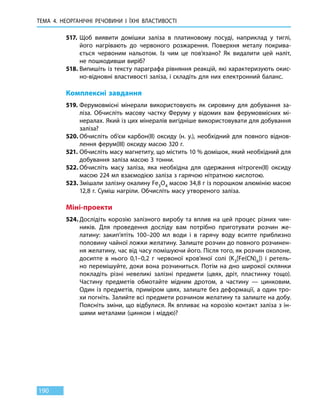 ТЕМА 4. НЕОРГАНІЧНІ РЕЧОВИНИ
І
ЇХНІ ВЛАСТИВОСТІ
190
517.	 Щоб виявити домішки заліза в платиновому посуді, наприклад у тиглі,
його нагрівають до червоного розжарення. Поверхня металу покрива-
ється червоним нальотом. Із чим це пов’язано? Як видалити цей наліт,
не пошкодивши виріб?
518.	Випишіть із тексту параграфа рівняння реакцій, які характеризують окис-
но-відновні властивості заліза, і складіть для них електронний баланс.
Комплексні завдання
519.	Ферумовмісні мінерали використовують як сировину для добування за-
ліза. Обчисліть масову частку Феруму у відомих вам ферумовмісних мі-
нералах. Який із цих мінералів вигідніше використовувати для добування
заліза?
520.	Обчисліть об’єм карбон(ІІ) оксиду (н. у.), необхідний для повного віднов-
лення ферум(III) оксиду масою 320 г.
521.	Обчисліть масу магнетиту, що містить 10 % домішок, який необхідний для
добування заліза масою 3 тонни.
522.	Обчисліть масу заліза, яка необхідна для одержання нітроген(ІІ) оксиду
масою 224 мл взаємодією заліза з гарячою нітратною кислотою.
523.	Змішали залізну окалину Fe3O4 масою 34,8 г із порошком алюмінію масою
12,8 г. Суміш нагріли. Обчисліть масу утвореного заліза.
Міні-проекти
524.	Дослідіть корозію залізного виробу та вплив на цей процес різних чин-
ників. Для проведення досліду вам потрібно приготувати розчин же-
латину: закип’ятіть 100–200 мл води і в гарячу воду всипте приблизно
половину чайної ложки желатину. Залиште розчин до повного розчинен-
ня желатину, час від часу помішуючи його. Після того, як розчин охолоне,
досипте в  нього 0,1–0,2 г червоної кров’яної солі (K3[Fe(CN)6]) і ретель-
но перемішуйте, доки вона розчиниться. Потім на дно широкої склянки
покладіть різні невеликі залізні предмети (цвях, дріт, пластинку тощо).
Частину предметів обмотайте мідним дротом, а частину — цинковим.
Один із предметів, приміром цвях, залиште без деформації, а один тро-
хи по­гніть. Залийте всі предмети розчином желатину та залиште на добу.
Поясніть зміни, що відбулися. Як впливає на корозію контакт заліза з ін-
шими металами (цинком і міддю)?
 