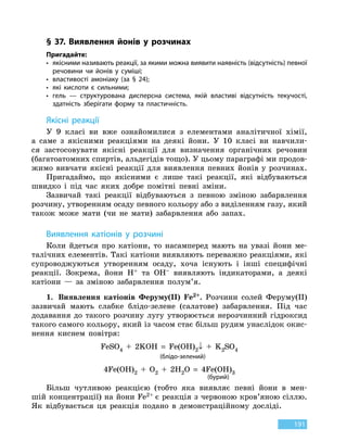 191
§ 37. Виявлення йонів у розчинах
Пригадайте:
•	якісними називають реакції, за якими можна виявити наявність (відсутність) певної
речовини чи йонів у суміші;
•	 властивості амоніаку (за § 24);
•	 які кислоти є сильними;
•	гель — структурована дисперсна система, якій властиві відсутність текучості,
здатність зберігати форму та пластичність.
Якісні реакції
У 9 класі ви вже ознайомилися з елементами аналітичної хімії,
а  саме з якісними реакціями на деякі йони. У 10 класі ви навчили-
ся застосовувати якісні реакції для визначення органічних речовин
(багато­атомних спиртів, альдегідів тощо). У цьому параграфі ми продов-
жимо вивчати якісні реакції для виявлення певних йонів у  розчинах.
Пригадаймо, що якісними є лише такі реакції, які відбуваються
швидко і під час яких добре помітні певні зміни.
Зазвичай такі реакції відбуваються з певною зміною забарвлення
розчину, утворенням осаду певного кольору або з виділенням газу, який
також може мати (чи не мати) забарвлення або запах.
Виявлення катіонів у розчині
Коли йдеться про катіони, то насамперед мають на увазі йони ме-
талічних елементів. Такі катіони виявляють переважно реакціями, які
супроводжуються утворенням осаду, хоча існують і інші специфічні
реакції. Зокрема, йони H+ та OH– виявляють індикаторами, а деякі
катіони — за зміною забарвлення полум’я.
1.	 Виявлення катіонів Феруму(II) Fe2+. Розчини солей Феруму(II)
зазвичай мають слабке блідо-зелене (салатове) забарвлення. Під час
додавання до такого розчину лугу утворюється нерозчинний гідроксид
такого самого кольору, який із часом стає більш рудим унаслідок окис-
нення киснем повітря:
FeSO4
 
+  2KOH  =  Fe(OH)2↓ + K2SO4
(блідо-зелений)
4Fe(OH)2
 
+ O2
 
+  2H2O  =  4Fe(OH)3
(бурий)
Більш чутливою реакцією (тобто яка виявляє певні йони в мен-
шій концентрації) на йони Fe2+ є реакція з червоною кров’яною сіллю.
Як  відбувається ця реакція подано в демонстраційному досліді.
 