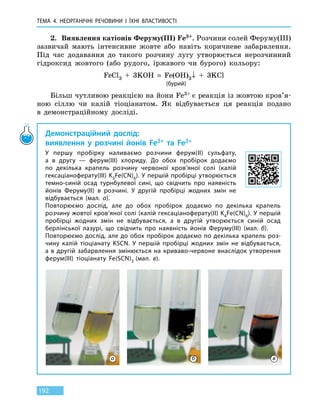ТЕМА 4. НЕОРГАНІЧНІ РЕЧОВИНИ
І
ЇХНІ ВЛАСТИВОСТІ
192
2.	 Виявлення катіонів Феруму(III) Fe3+. Розчини солей Феруму(III)
зазвичай мають інтенсивне жовте або навіть коричневе забарвлення.
Під час додавання до такого розчину лугу утворюється нерозчинний
гідроксид жовтого (або рудого, іржавого чи бурого) кольору:
FeCl3  +  3KOH  =  Fe(OH)3↓  +  3KCl
(бурий)
Більш чутливою реакцією на йони Fe3+ є реакція із жовтою кров’я-
ною сіллю чи калій тіоціанатом. Як відбувається ця реакція подано
в  демонстраційному досліді.
Демонстраційний дослід:
виявлення у розчині йонів Fe2+ та Fe3+
У першу пробірку наливаємо розчини ферум(II) сульфату,
а  в  другу  — ферум(III) хлориду. До обох пробірок додаємо
по декілька крапель розчину червоної кров’яної солі (калій
гексаціаноферату(III) K3Fe(CN)6). У першій пробірці утворюється
темно-синій осад турнбулевої сині, що свідчить про наявність
йонів Феруму(II) в розчині. У другій пробірці жодних змін не
відбувається (мал. а).
Повторюємо дослід, але до обох пробірок додаємо по декілька крапель
розчину жовтої кров’яної солі (калій гексаціаноферату(II) K4Fe(CN)6). У першій
пробірці жодних змін не відбувається, а в другій утворюється синій осад
берлінської лазурі, що свідчить про наявність йонів Феруму(III) (мал. б).
Повторюємо дослід, але до обох пробірок додаємо по декілька крапель роз-
чину калій тіоціанату KSCN. У першій пробірці жодних змін не відбувається,
а в другій забарвлення змінюється на криваво-червоне внаслідок утворення
ферум(III) тіоціанату Fe(SCN)3 (мал. в).
а б в
 