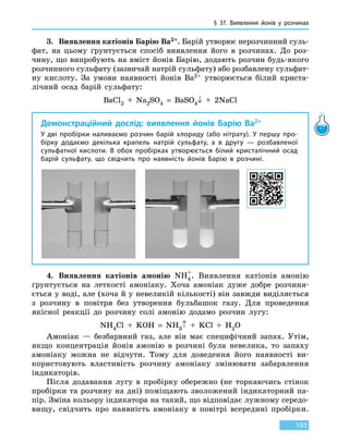 § 37. Виявлення йонів у розчинах
193
3.	 Виявлення катіонів Барію Ва2+. Барій утворює нерозчинний суль-
фат, на цьому ґрунтується спосіб виявлення його в розчинах. До роз-
чину, що випробують на вміст йонів Барію, додають розчин будь-якого
розчинного сульфату (зазвичай натрій сульфату) або розбавлену сульфат-
ну кислоту. За умови наявності йонів Ва2+ утворюється білий криста-
лічний осад барій сульфату:
BaCl2  +  Na2SO4  =  BaSO4↓  +  2NaCl
Демонстраційний дослід: виявлення йонів Барію Ва2+
У дві пробірки наливаємо розчин барій хлориду (або нітрату). У першу про-
бірку додаємо декілька крапель натрій сульфату, а в другу — розбавленої
сульфатної кислоти. В обох пробірках утворюється білий кристалічний осад
барій сульфату, що свідчить про наявність йонів Барію в розчині.
4.	 Виявлення катіонів амонію NH4
+
. Виявлення катіонів амонію
ґрунтується на леткості амоніаку. Хоча амоніак дуже добре розчиня-
ється у воді, але (хоча й у невеликій кількості) він завжди виділяється
з розчину в повітря без утворення бульбашок газу. Для проведення
якісної реакції до розчину солі амонію додамо розчин лугу:
NH4Cl  +  KOH  =  NH3↑  +  KCl  +  H2O
Амоніак — безбарвний газ, але він має специфічний запах. Утім,
якщо концентрація йонів амонію в розчині була невелика, то запаху
амоніаку можна не відчути. Тому для доведення його наявності ви-
користовують властивість розчину амоніаку змінювати забарвлення
індикаторів.
Після додавання лугу в пробірку обережно (не торкаючись стінок
пробірки та розчину на дні) поміщають зволожений індикаторний па-
пір. Зміна кольору індикатора на такий, що відповідає лужному середо-
вищу, свідчить про наявність амоніаку в повітрі всередині пробірки.
 
