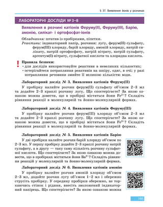 § 37. Виявлення йонів у розчинах
195
ЛАБОРАТОРНІ ДОСЛІДИ № 3–8
Виявлення в розчині катіонів Феруму(ІІ), Феруму(ІІІ), Барію,
амонію, силікат- і ортофосфат-іонів
Обладнання: штатив із пробірками, піпетки.
Реактиви: індикаторний папір, розчини: лугу, ферум(II) сульфату,
ферум(III) хлориду, барій хлориду, амоній хлориду, натрій си-
лікату, натрій ортофосфату, натрій нітрату, натрій сульфату,
аргентум(I) нітрату, сульфатної кислоти та хлоридна кислота.
Правила безпеки:
•	для дослідів використовуйте реактиви в невеликих кількостях;
•	остерігайтеся потрапляння реактивів на шкіру, одяг, в очі; у разі
потрапляння речовини змийте її великою кількістю води.
Лабораторний дослід № 3. Виявлення катіонів Феруму(II)
У пробірку налийте розчин ферум(II) сульфату об’ємом 2–3 мл
та  додайте 2–3 краплі розчину лугу. Що спостерігаєте? За якою оз-
накою можна довести, що в пробірці містяться йони Fe2+? Складіть
рівняння реакції в молекулярній та йонно-молекулярній формах.
Лабораторний дослід № 4. Виявлення катіонів Феруму(III)
У пробірку налийте розчин ферум(III) хлориду об’ємом 2–3 мл
та  додайте 2–3 краплі розчину лугу. Що спостерігаєте? За якою оз-
накою можна довести, що в пробірці містяться йони Fe3+? Складіть
рівняння реакції в молекулярній та йонно-молекулярній формах.
Лабораторний дослід № 5. Виявлення катіонів Барію
У дві пробірки налийте розчин барій хлориду об’ємом по
2–3 мл. У першу пробірку додайте 2–3 краплі розчину натрій
сульфату, а в другу — таку саму кількість розчину сульфат-
ної кислоти. Що спостерігаєте? За якою ознакою можна до-
вести, що в пробірках містяться йони Ва2+? Складіть рівнян-
ня реакцій у молекулярній та йонно-молекулярній формах.
Лабораторний дослід № 6. Виявлення катіонів амонію
У пробірку налийте розчин амоній хлориду об’ємом
2–3 мл, додайте розчин лугу об’ємом 1–2 мл і обережно
струсіть пробірку. У середину пробірки обережно, не тор-
каючись стінок і рідини, внесіть зволожений індикатор-
ний папірець. Що спостерігаєте? За якою ознакою можна
 