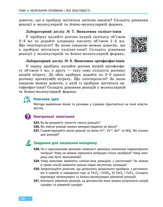 ТЕМА 4. НЕОРГАНІЧНІ РЕЧОВИНИ
І
ЇХНІ ВЛАСТИВОСТІ
196
довести, що в  пробірці містяться катіони амонію? Складіть рівняння
реакції в молекулярній та  йонно-молекулярній формах.
Лабораторний дослід № 7. Виявлення силікат-іонів
У пробірку налийте розчин натрій силікату об’ємом
2–3 мл та додайте хлоридну кислоту об’ємом 1–2 мл.
Що спостерігаєте? За якою ознакою можна довести, що
в пробірці містяться силікат-іони? Складіть рівняння
реакції у молекулярній та йонно-молекулярній формах.
Лабораторний дослід № 8. Виявлення ортофосфат-іонів
У першу пробірку налийте розчин натрій ортофосфа-
ту об’ємом 1  мл, у другу — таку саму кількість розчину
натрій нітрату. До обох пробірок додайте по 2–3 краплі
розчину аргентум(I) нітрату. Що спостерігаєте? За якою
ознакою можна довести, у якій із пробірок містяться ор-
тофосфат-іони? Складіть рівняння реакцій у молекулярній
та йонно-молекулярній формах.
Ключова ідея
Методи виявлення йонів та речовин у сумішах ґрунтуються на їхніх власти-
востях.
Контрольні запитання
525.	Як ви розумієте поняття «якісні реакції»?
526.	Які хімічні реакції можна використовувати як якісні?
527.	Схарактеризуйте якісні реакції на йони Fe2+, Fe3+, Ba2+ та NH4
+
. Які ознаки
цих реакцій?
Завдання для засвоєння матеріалу
528.	Чи є однозначним доказом наявності амоніаку посиніння індикаторного
папірця? Чому не можна торкатися папірцем стінок пробірки? Чому папі-
рець має бути зволожений?
529.	Чому можливо виявляти силікат-іони реакцією з кислотами? Чи можна
в такий спосіб виявляти аніони інших кислотних залишків?
530.	Запропонуйте реактив, що дозволить розрізнити пробірки з речовина-
ми в кожній із наведених пар: а) FeCl2 і FeSO4; б) FeCl2 і FeCl3. Складіть
відповідні молекулярні та йонно-молекулярні рівняння реакцій.
531.	Напишіть рівняння реакцій, за допомогою яких можна розрізнити натрій
сульфат та алюміній сульфат.
 