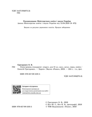 УДК 54:37.016(075.3)
Г83
Рекомендовано Міністерством освіти і науки України
(наказ Міністерства освіти і науки України від 12.04.2019 № 472)
Видано за рахунок державних коштів. Продаж заборонено
	
Григорович О. В.
Г83		Хімія (рівень стандарту) : підруч. для 11 кл. зак­л. загал. серед. освіти /
Олексій Гри­го­ро­вич. — Харків : Вид-во «Ранок», 2019. — 224 с. : іл., фот.
ISBN 978-617-09-5191-5
	
УДК 54:37.016(075.3)
Інтернет-підтримка
Електронні матеріали
до підручника розміщено на сайті
interactive.ranok.com.ua
	
© Григорович О. В., 2019
	
© Кот Ю. Г., Кот К. В., фотографії, 2019
ISBN 978-617-09-5191-5 © ТОВ Видавництво «Ранок», 2019
 