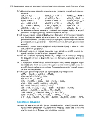§ 38. Узагальнення знань про властивості неорганічних сполук основних класів. Генетичні зв’язки
205
541.	Доповніть схеми реакцій, запишіть назви продуктів реакції, доберіть кое-
фіцієнти:
	 а)	K2O + H2O → 		 є) Cr2(SO4)3 + Mn →	 л) Al2(SO4)3 + KOH →
	 б)	Fe(OH)3 → … + H2O	 ж) Al(OH)3 + Ca →	 м) Fe2O3 + NaOH →
	 в)	SO2 + H2O →		 з) Al2O3 + HNO3 →	 н) FeSO4 + Ba(NO3)2 →
	 г)	… → CO2 + H2O		 и) Al(OH)3 + P2O5 →	 о) Fe2O3 + HCl →
	 д)	… + H2O → Ba(OH)2	 і) AlCl3 + AgNO3 →	 п) Fe + HCl →
	 е)	H2SiO3 → SiO2 + …	 к) Al(OH)3 + KOH →	 р) Fe2O3 + Сa →
542.	Як хімічним шляхом видалити з алюмінієвого виробу продукти корозії
(алюміній оксид і гідроксид) без пошкодження металу?
543.	У складі яскраво-червоної фарби, яку в Давньому Єгипті використовували
для фарбування мумій, міститься оксид, що утворюється під час прожа-
рювання ферум(III) сульфату. Ферум(III) сульфат у процесі прожарювання
розкладається на два оксиди — леткий і нелеткий. Запишіть рівняння цієї
реакції.
544.	Ферум(ІІ) сульфід можна одержати нагріванням піриту із залізом. Запи-
шіть рівняння цієї реакції.
545.	Складіть рівняння реакцій гідролізу таких солей: ферум(ІІ) хлорид, фе-
рум(ІІ) сульфат, ферум(III) нітрат, ферум(III) бромід.
546.	Як із залізного купоросу FeSO4∙7H2O одержати: а) ферум(ІІ) хлорид;
б)  ферум(ІІ) нітрат; в) ферум(ІІ) сульфат? Запишіть відповідні рівняння
реакцій.
547.	У природних водах Ферум міститься переважно у складі ферум(ІІ) гідро-
генкарбонату, який за наявності води й кисню перетворюється на фе-
рум(III) гідроксид і вуглекислий газ. Складіть рівняння цієї реакції, познач­
те окисник і відновник.
548.	Складіть рівняння реакцій, що відповідають перетворенням:
	 а)	Mg → MgSO4 → Mg(NO3)2 → MgCO3;
	 б)	Cu → CuO → Cu(NO3)2 → Cu;
	 в)	BaO → BaCl2 → BaSO4;
	 г)	Ca → Ca(OH)2 → CaCO3 → CaO → CaCl2 → CaCO3;
	 д)	Al → Al2O3 → AlCl3 → Al(OH)3 → Na3AlO3;
	 е)	S → SO2 → Na2SO3 → BaSO3 → SO2;
	 є)	C → CO2 → CaCO3 → CaСl2 → CaCO3 → Ca(HCO3)2 → CaCO3;
	 ж)	NаOH → NaHCO3 → Nа2CO3 → CO2→ MgCO3;
	 з)	Fe → Fe(NO3)3 → Fe(OH)3 → Fe2O3 → Fe → FeCl2;
	 и)	Cu → CuSO4 → FeSO4 → Fe(OH)2 → Fe(NO3)2 → FeCO3;
	 і)	P → P2O5 → Na3PO4 → Na2HPO4 → CaHPO4 → Ca3(PO4)2 → H3PO4 → AlPO4.
Комплексні завдання
549.	Під час взаємодії чистого ферум хлориду масою 1 г із надлишком арген-
тум(I) нітрату утворився осад аргентум(I) хлориду масою 2,65 г. Визначте
ступінь окиснення Феруму в початковому хлориді.
 