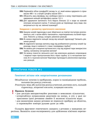 ТЕМА 4. НЕОРГАНІЧНІ РЕЧОВИНИ
І
ЇХНІ ВЛАСТИВОСТІ
206
550.	Порівняйте об’єм сульфур(IV) оксиду (н. у.), який можна одержати із сірки
масою 480 г та з натрій сульфіту масою 630 г.
551.	Обчисліть масу фосфору, яку необхідно ввести в низку перетворень для
одержання кальцій ортофосфату масою 15,5 г.
552.	Для одержання вапняного тіста беруть близько 2,5 л води на кожний
кіло­грам негашеного вапна. У скільки разів це перевищує масу води, яка
витрачається під час хімічної взаємодії?
Завдання з розвитку критичного мислення
553.	Гранули натрій гідроксиду в разі зберігання на повітрі поступово розпли-
ваються, але з часом нібито «висихають», перетворюючись на білий поро-
шок. Поясніть ці явища, складіть рівняння реакцій.
554.	Як можна відрізнити кальцій оксид від кальцій гідроксиду? Запишіть рів-
няння реакції.
555.	Як відрізнити прозору вапняну воду від розбавленого розчину натрій гід-
роксиду, якщо в наявності є лише газовідвідна трубка?
556.	Чи можна для очищення вуглекислого газу від водяної пари використати
трубку, наповнену негашеним вапном?
557.	Чи можна повністю звільнити азот від невеликих домішок хлороводню
і водяної пари пропусканням його через трубку: а) із негашеним вап-
ном; б) із гашеним вапном? Відповіді підтвердьте рівняннями відповід-
них реакцій.
ПРАКТИЧНА РОБОТА № 2
Генетичні зв’язки між неорганічними речовинами
Обладнання: штатив із пробірками, корок із газовідвідною трубкою,
пальник (на розсуд учителя).
Реактиви: мідь або залізо (на розсуд учителя), розчини лугу, кальцій
гідроксиду, нітратної кислоти, хлоридна кислота.
Правила безпеки:
•	для дослідів використовуйте реактиви в невеликих кількостях;
•	остерігайтеся потрапляння реактивів на шкіру, в очі; у разі по-
трапляння їдкої речовини змийте її великою кількістю води;
•	для визначення запаху речовин не підносьте пробірку до обличчя,
а спрямовуйте повітря рухами руки до себе.
Складіть фрагмент генетичного ланцюга з речовин у наведених пе-
реліках. Запишіть план експерименту для здійснення хімічних перетво-
 