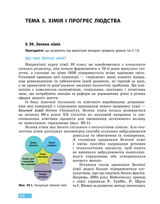 208
ТЕМА 5. ХІМІЯ І ПРОГРЕС ЛЮДСТВА
§ 39. Зелена хімія
Пригадайте: що розуміють під відносним виходом продукту реакції (за § 12).
Що таке
З
елена хімія?
Наприкінці курсу хімії 10 класу ви ознайомилися з концепцією
сталого розвитку, яка почала формуватися в 70-ті роки минулого сто-
ліття, а сьогодні на рівні ООН підтримується всіма країнами світу.
Головний принцип цієї концепції — «передати» нашу планету нащад-
кам невиснаженою та забезпечити їхній розвиток, не гірший за наш,
а не примусити їх розв’язувати численні екологічні проблеми. Ця кон-
цепція є комплексом економічних, соціальних, наукових і технічних
змін, що потребують заходів та реформ на державному рівні в різних
сферах нашого життя.
Із боку хімічної спільноти та хімічного виробництва дотриман-
ням цієї концепції є слідування принципам нового напрямку хімії —
Зеленої хімії (Green Chemistry). Зелена хімія почала розвиватися
на  початку 90-х років XX століття як науковий напрямок із удо-
сконалення хімічних процесів для зменшення негативного впливу
на  навко­лишнє середовище (мал. 39.1).
Зелена хімія має багато спільного з екологічною хімією. Але еко-
логічна хімія досліджує насамперед способи усунення забруднювачів
довкілля та обмеження їх поширення.
А головним завданням Зеленої хімії
є зміна способів одержання речовин
і  технологічних процесів, щоб навіть
не виникало забруднювачів навколиш-
нього середовища або утворювалося
якомога менше.
Останнім часом принципи Зеленої
хімії дедалі більше підтримуються сус-
пільством, про що свідчить багато фактів.
Зокрема, 2005 року Нобелівську премію
з хімії отримали Р. Граббс, Р.  Шрок
та І. Шовен за розвиток методу метатезису
Green
solvents
Green
catalysts
Green
chemistry
Efficient
processes
Green and
renewable
raw materials
Environmentally
benign
products
Мал. 39.1.
К
онцепція
З
еленої хімії
 