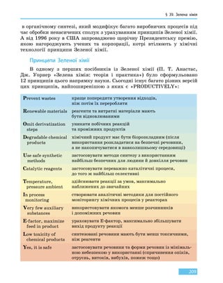 § 39.
З
елена хімія
209
в органічному синтезі, який модифікує багато виробничих процесів під
час обробки ненасичених сполук з урахуванням принципів Зеленої хімії.
А від 1996 року в США запроваджено щорічну Президентську премію,
якою нагороджують учених та корпорації, котрі втілюють у  хімічні
технології принципи Зеленої хімії.
Принципи Зеленої хімії
В одному з перших посібників із Зеленої хімії (П. Т. Анастас,
Дж.  Уорнер «Зелена хімія: теорія і практика») було сформульовано
12 принципів цього напрямку науки. Сьогодні існує багато різних версій
цих принципів, найпоширенішою з яких є «PRODUCTIVELY»:
Prevent wastes краще попередити утворення відходів,
ніж потім їх переробляти
Renewable materials реагенти та витратні матеріали мають
бути відновлюваними
Omit derivatization
steps
уникати побічних реакцій
та проміжних продуктів
Degradable chemical
products
хімічний продукт має бути біорозкладним (після
використання розкладатися на безпечні речовини,
а не накопичуватися в навколишньому середовищі)
Use safe synthetic
methods
застосовувати методи синтезу з використанням
найбільш безпечних для людини й довкілля речовин
Catalytic reagents застосовувати переважно каталітичні процеси,
до того ж найбільш селективні
Temperature,
pressure ambient
здійснювати реакції за умов, максимально
наближених до звичайних
In process
monitoring
створювати аналітичні методики для постійного
моніторингу хімічних процесів у реакторах
Very few auxiliary
substances
використовувати якомога менше розчинників
і допоміжних речовин
E-factor, maximize
feed in product
ураховувати Е-фактор, максимально збільшувати
вихід продукту реакції
Low toxicity of
chemical products
синтезовані речовини мають бути менш токсичними,
ніж реагенти
Yes, it is safe застосовувати речовини та форми речовин із мінімаль-
ною небезпекою у використанні (спричинення опіків,
отруєнь, витоків, вибухів, пожеж тощо)
 