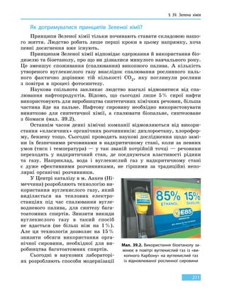 § 39.
З
елена хімія
211
Як дотримуватися принципів Зеленої хімії?
Принципи Зеленої хімії тільки починають ставати складовою нашо-
го життя. Людство робить лише перші кроки в цьому напрямку, хоча
певні досягнення вже існують.
Принципам Зеленої хімії відповідає одержання й використання біо-
дизелю та біоетанолу, про що ви дізналися минулого навчального року.
Це зменшує споживання (спалювання) викопного палива. А кількість
утвореного вуглекислого газу внаслідок спалювання рослинного паль-
ного фактично дорівнює тій кількості CO2, яку поглинули рослини
з  повітря в процесі фотосинтезу.
Наукова спільнота закликає людство взагалі відмовитися від спа-
лювання нафтопродуктів. Відомо, що сьогодні лише 5 % сирої нафти
використовують для виробництва синтетичних хімічних речовин, більша
частина йде на пальне. Нафтову сировину необхідно використовувати
винятково для синтетичної хімії, а спалювати біопальне, синтезоване
з біомаси (мал. 39.2).
Останнім часом деякі хімічні компанії відмовляються від викори-
стання «класичних» органічних розчинників: дихлороетану, хлорофор-
му, бензену тощо. Сьогодні проводять наукові дослідження щодо замі-
ни їх безпечними речовинами в надкритичному стані, коли за  певних
умов (тиск і температура) — у так званій потрійній точці — речовини
переходять у надкритичний стан, де поєднуються властивості рідини
та  газу. Наприклад, вода і вуглекислий газ у надкритичному стані
є  дуже ефективними розчинниками, не гіршими за традиційні непо-
лярні органічні розчинники.
У Центрі каталізу в м. Аахен (Ні-
меччина) розробляють технологію ви-
користання вуглекислого газу, який
виділяється на теплових електро-
станціях під час спалювання вугле-
водневого палива, для синтезу бага-
тоатомних спиртів. Знизити викиди
вуглекислого газу в такий спосіб
не  вдасться (не більш ніж на  1 %).
Але ця технологія дозволяє на 15 %
знизити обсяги використання орга-
нічної сировини, необхідної для ви-
робництва багатоатомних спиртів.
Сьогодні в наукових лабораторі-
ях розробляють способи модернізації
Мал. 39.2. Використання біоетанолу за-
мінює в повітрі вуглекислий газ із «ви-
копного Карбону» на вуглекислий газ
із  відновлюваної рослинної сировини
 